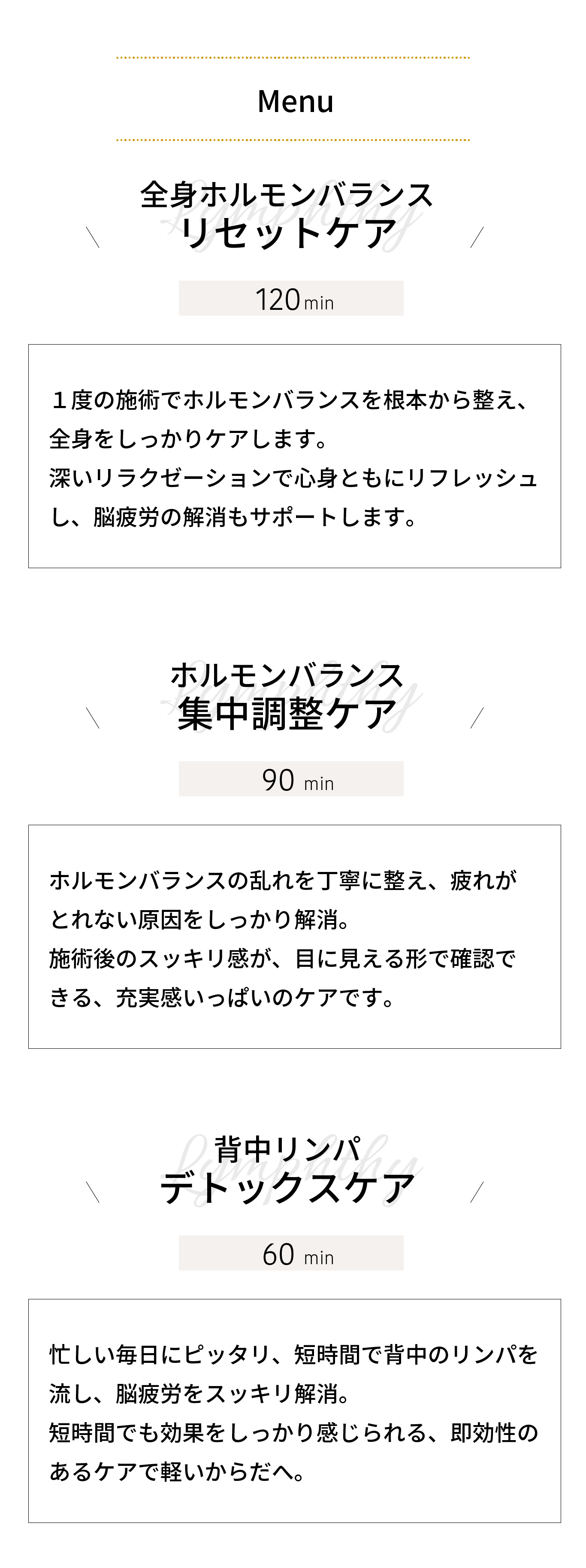 全身ホルモンバランス リセットケア｜１度の施術でホルモンバランスを根本から整え、 全身をしっかりケアします。 深いリラクゼーションで心身ともにリフレッシュ し、脳疲労の解消もサポートします。ホルモンバランス 集中調整ケア｜ホルモンバランスの乱れを丁寧に整え、疲れが とれない原因をしっかり解消。 施術後のスッキリ感が、目に見える形で確認で きる、充実感いっぱいのケアです。背中リンパ デトックスケア｜忙しい毎日にピッタリ、短時間で背中のリンパを 流し、脳疲労をスッキリ解消。 短時間でも効果をしっかり感じられる、即効性の あるケアで軽いからだへ。