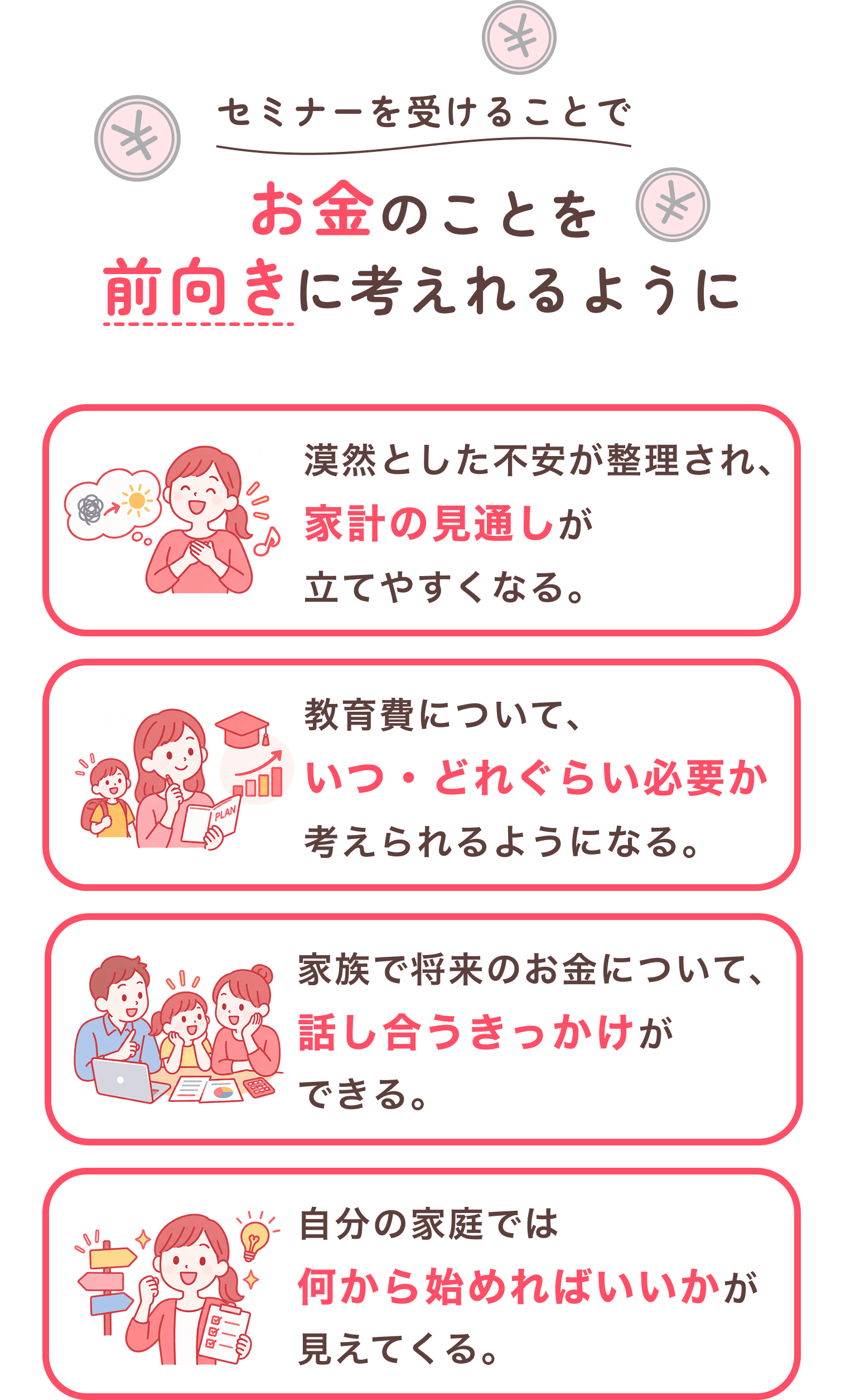 セミナーを受けることで、お金のことを前向きに考えれるように。漠然とした不安が整理され、家計の見通しが立てやすくなる。教育費について、いつ・どれぐらい必要か考えられるようになる。家族で将来のお金について、話し合うきっかけができる。自分の家庭では何から始めればいいかが見えてくる。