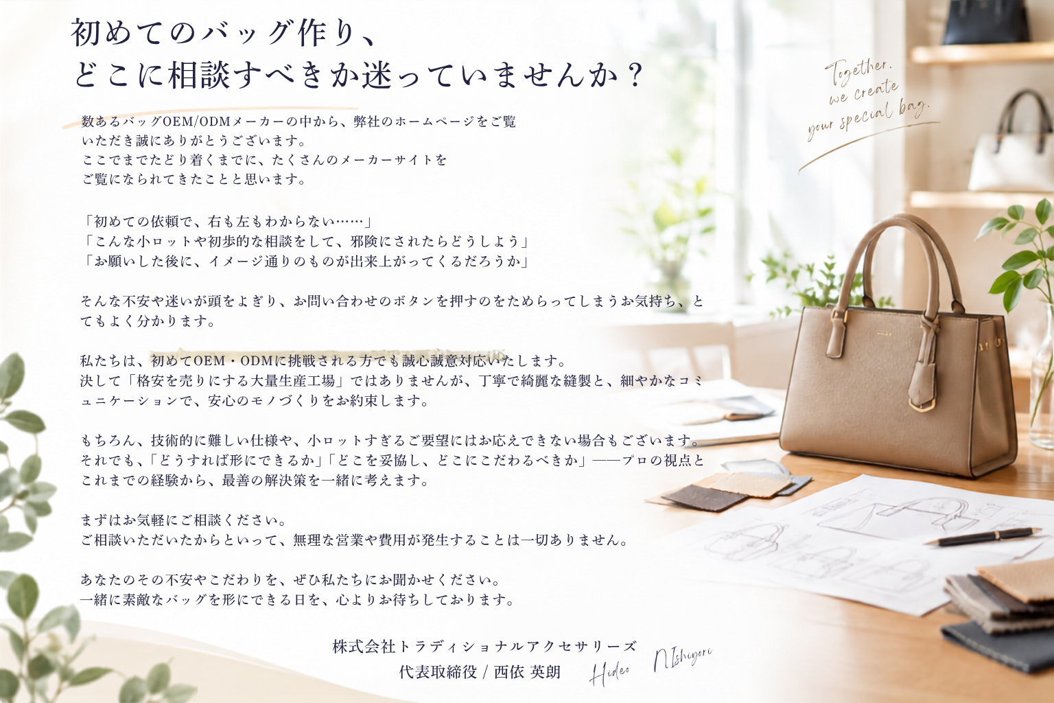 数あるバッグOEM/ODMメーカーの中から、弊社のホームページをご覧いただき誠にありがとうございます。 ここまでたどり着くまでに、たくさんのメーカーサイトをご覧になられてきたことと思います。 「初めての依頼で、右も左もわからない……」 「こんな小ロットや初歩的な相談をして、邪険にされたらどうしよう」 「お願いした後に、イメージ通りのものが出来上がってくるだろうか」  そんな不安や迷いが頭をよぎり、お問い合わせのボタンを押すのをためらってしまうお気持ち、 とてもよく分かります。  私たちは、初めてOEM・ODMに挑戦される方でも誠心誠意対応いたします。  決して「格安を売りにする大量生産工場」ではありませんが、丁寧で綺麗な縫製と、細やかなコミュニケーションで、安心のモノづくりをお約束します。  もちろん、技術的に難しい仕様や、小ロットすぎるご要望にはお応えできない場合もございます。 それでも、「どうすれば形にできるか」「どこを妥協し、どこにこだわるべきか」——プロの視点とこれまでの経験から 最善の解決策を一緒に考えます。  まずはお気軽にご相談ください。  ご相談いただいたからといって、無理な営業や費用が発生することは一切ありません。  あなたのその不安やこだわりを、ぜひ私たちにお聞かせください。 一緒に素敵なバッグを形にできる日を、心よりお待ちしております。  株式会社トラディショナルアクセサリーズ 代表取締役 / 西依 英朗