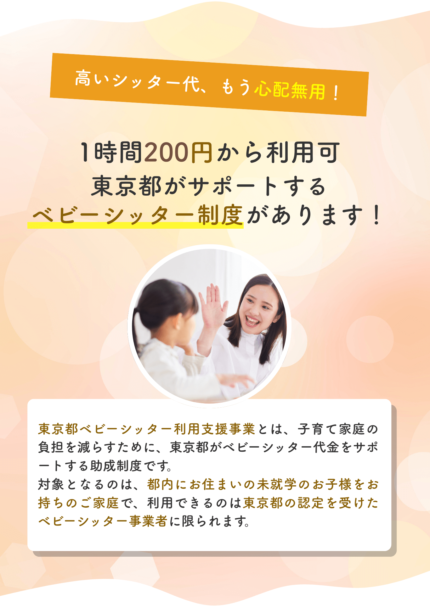 東京都ベビーシッター利用支援事業。高いシッター代も安心。1時間200円から利用可能。東京都がサポートするベビーシッター制度で、子育て家庭の負担を軽減します。
