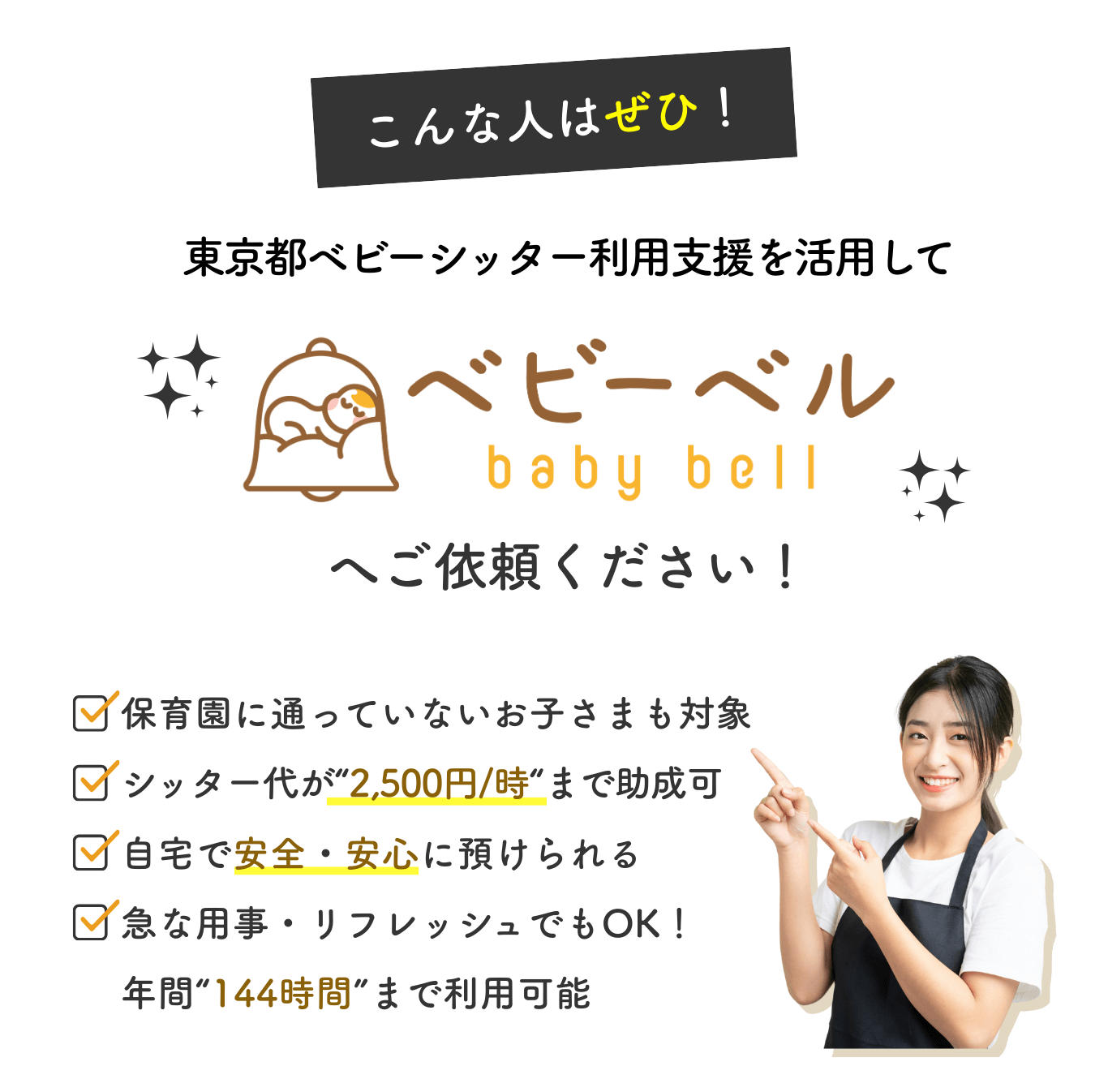 こんな人はぜひ！東京都ベビーシッター利用支援を活用してベビーベルへご依頼ください。保育園に通っていないお子さまも対象。シッター代は1時間2,500円まで助成。自宅で安心して預けられ、急な用事やリフレッシュにも対応。年間144時間まで利用可能。