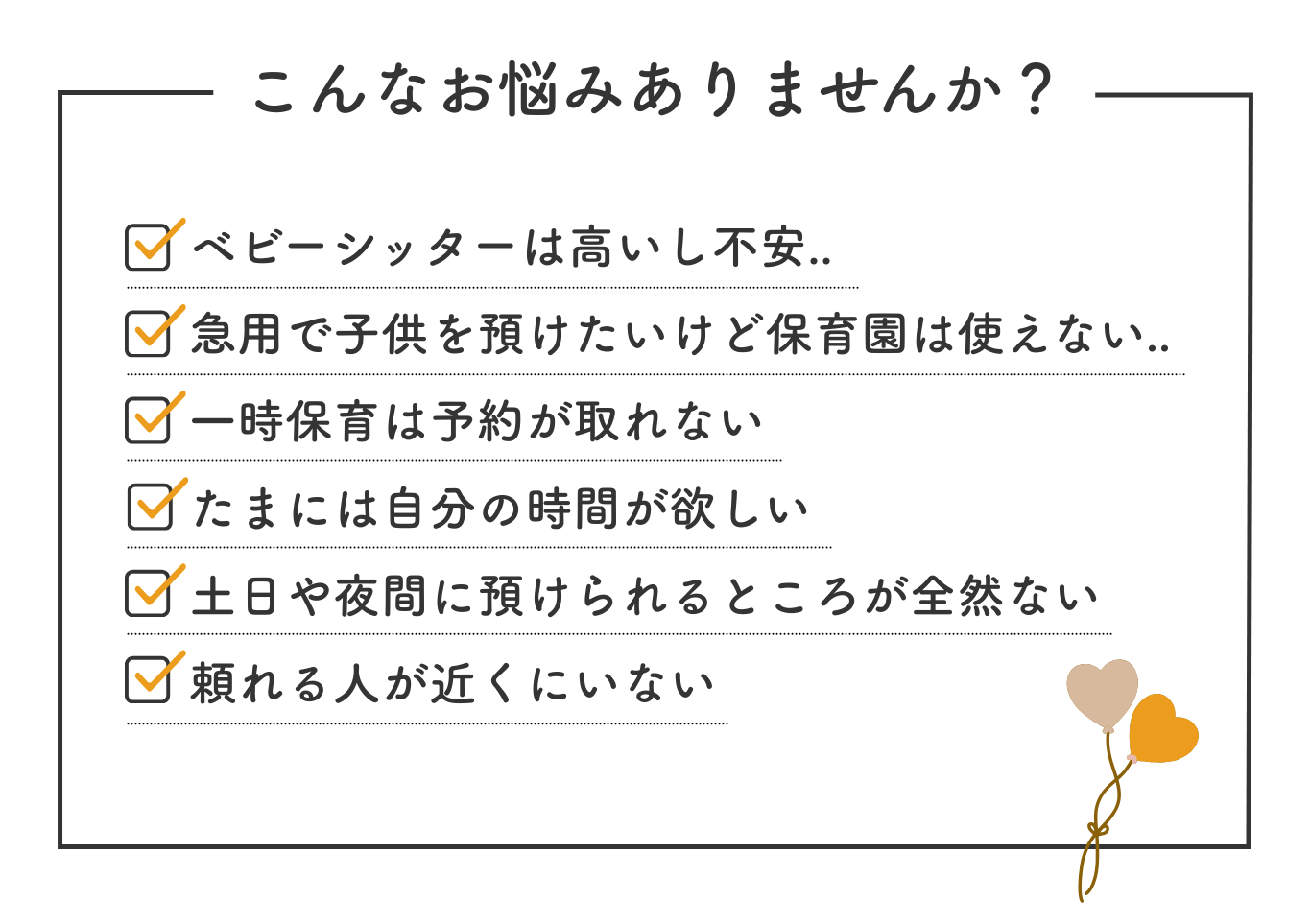 こんなお悩みありませんか？ベビーシッターは高いし不安、急用で子どもを預けたいけど保育園は使えない、一時保育は予約が取れない、たまには自分の時間が欲しい、土日や夜間に預けられるところが全然ない、頼れる人が近くにいないなど。