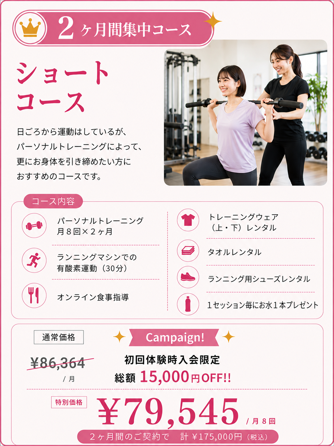 ショートコース 日ごろから運動はしているが、パーソナルトレーニングによって更にお身体を引き締めたい方におすすめのコース。  ◇パーソナルトレーニング　×　月8回×2ヶ月 ◇ランニングマシンでの有酸素運動(30分) ◇オンライン食事指導 ◇トレーニングウェア（上・下）レンタル ◇タオルレンタル◇セッション毎にお水１本プレゼント 　￥86,364（税抜）/月 Campaign！ 初回体験時入会限定 総額15,000円OFF‼ 　￥79,545円（税抜）/月8回             2ヶ月間のご契約で 計 ¥175,000円(税込)