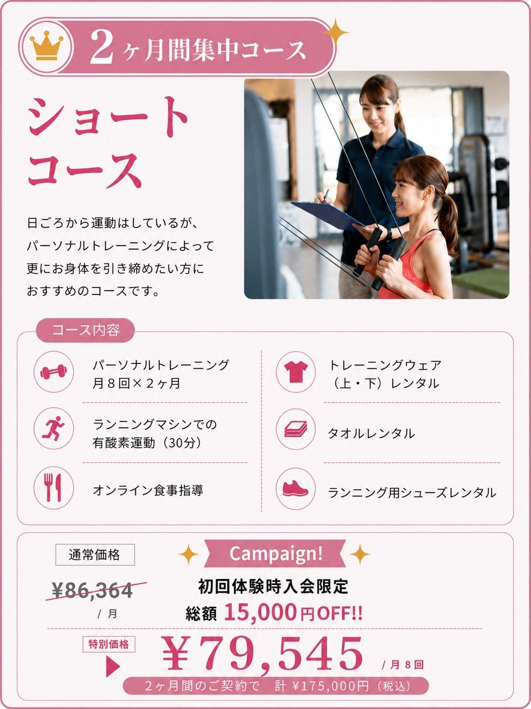 ショートコース 日ごろから運動はしているが、パーソナルトレーニングによって更にお身体を引き締めたい方におすすめのコース。  ◇パーソナルトレーニング　×　月8回×2ヶ月 ◇ランニングマシンでの有酸素運動(30分) ◇オンライン食事指導 ◇トレーニングウェア（上・下）レンタル ◇タオルレンタル 　￥86,364（税抜）/月 Campaign！ 初回体験時入会限定 総額15,000円OFF‼ 　￥79,545円（税抜）/月8回             2ヶ月間のご契約で 計 ¥175,000円(税込)