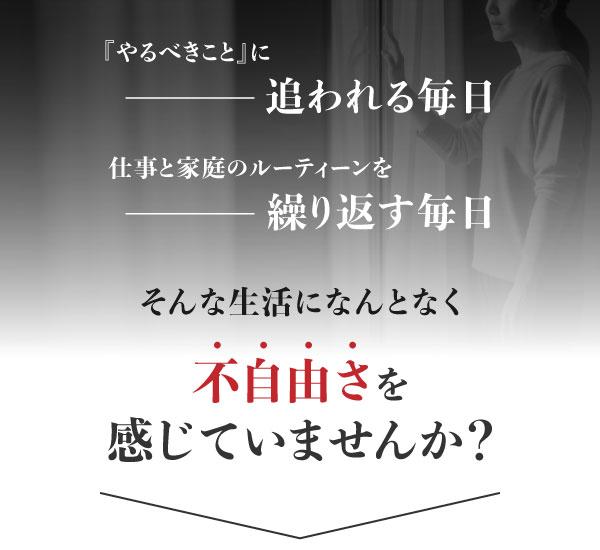 『やるべきこと』に追われる毎日ー  仕事と家庭のルーティーンを 繰り返す毎日ー そんな生活になんとなく 「不自由さ」を感じていませんか？