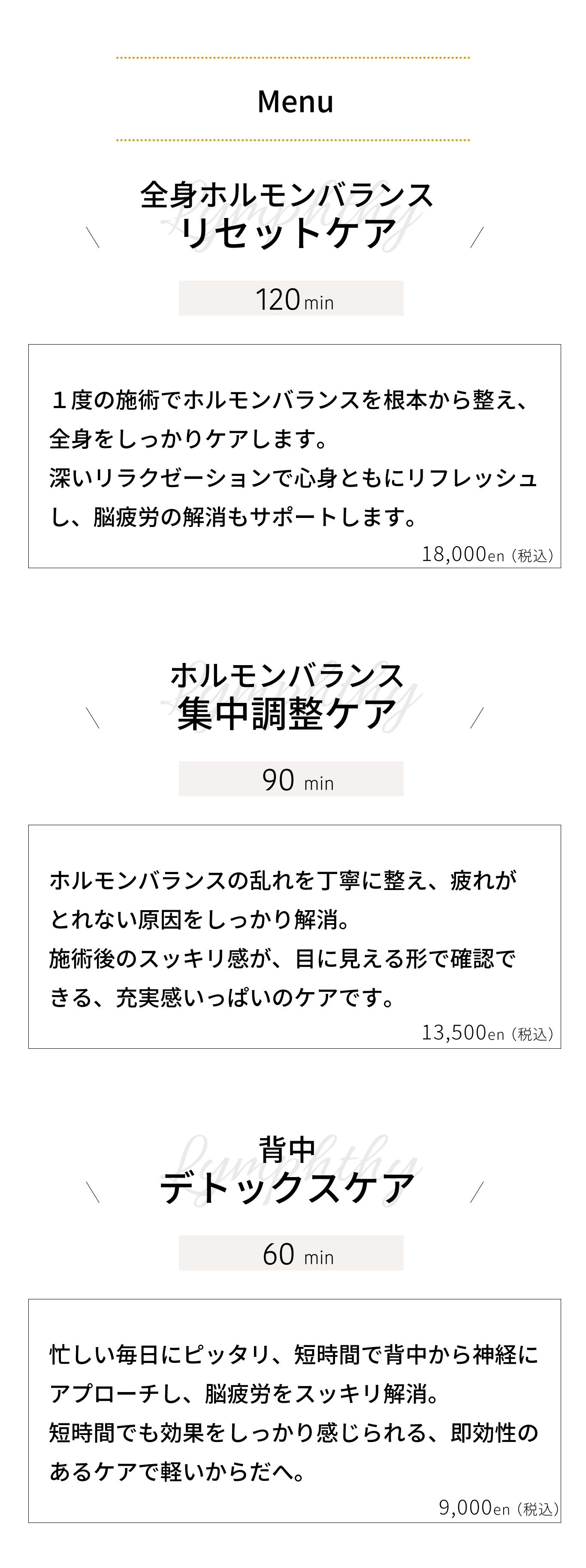 全身ホルモンバランス リセットケア｜１度の施術でホルモンバランスを根本から整え、 全身をしっかりケアします。 深いリラクゼーションで心身ともにリフレッシュ し、脳疲労の解消もサポートします。ホルモンバランス 集中調整ケア｜ホルモンバランスの乱れを丁寧に整え、疲れが とれない原因をしっかり解消。 施術後のスッキリ感が、目に見える形で確認で きる、充実感いっぱいのケアです。背中リンパ デトックスケア｜忙しい毎日にピッタリ、短時間で背中のリンパを 流し、脳疲労をスッキリ解消。 短時間でも効果をしっかり感じられる、即効性の あるケアで軽いからだへ。