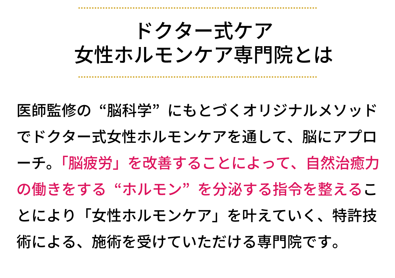 女性ホルモンケア専門サロンとは、医師監修の“脳科学”にもとづくオリジナルメソッド でリンパケアを通して、脳にアプローチ。 「脳疲労」を改善することによって、自然治癒力の働 きをする“ホルモン”を分泌する指令を整えることに より「女性ホルモンケア」を叶えていく、特許技術に よる、施術を受けていただけるサロンです。
