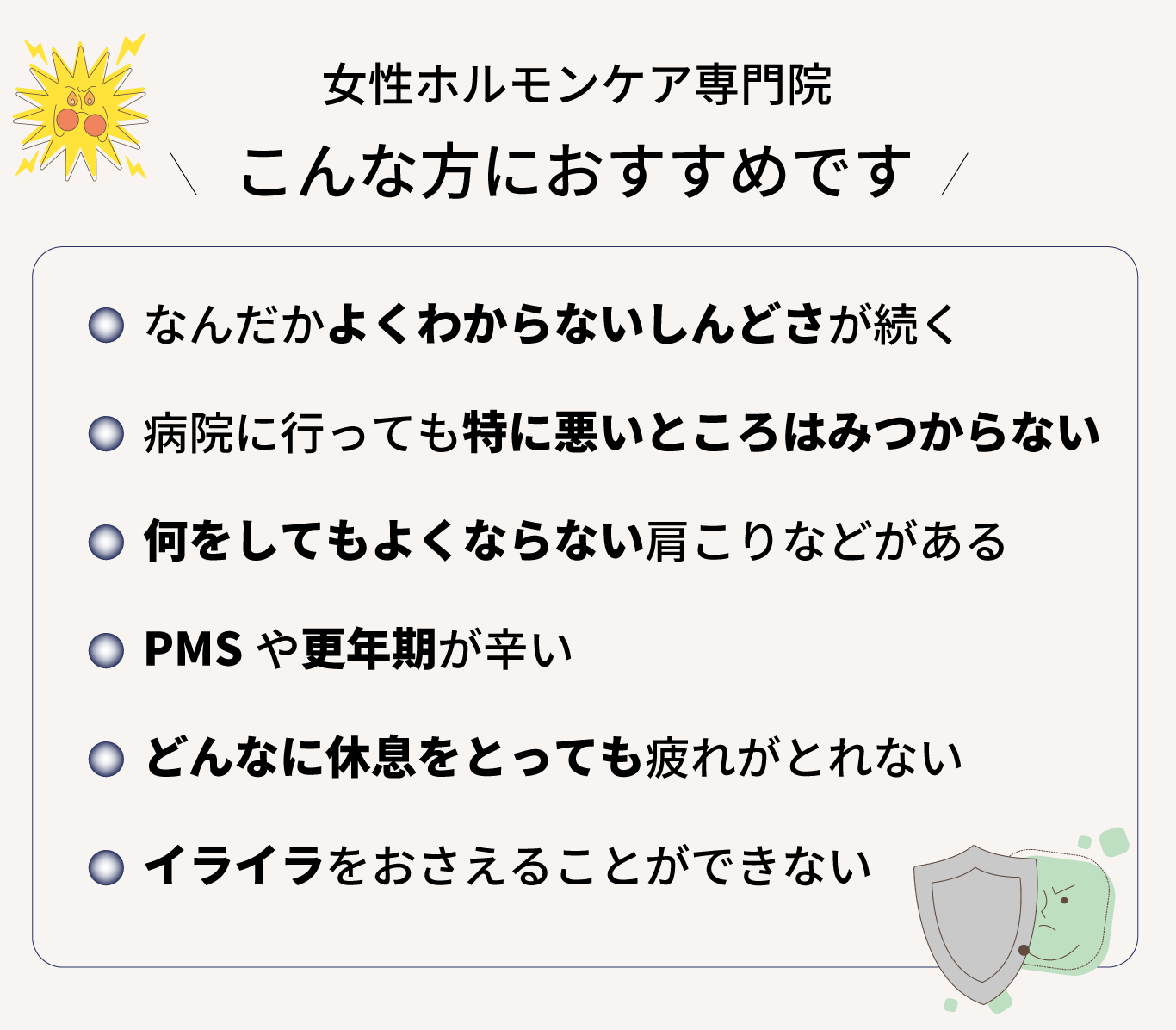 女性ホルモンケア専門サロン、こんな方におすすめです！なんだかよくわからないしんどさが続く、 病院に行っても特に悪いところはみつからない 、何をしてもよくならない肩こりなどがある、 PMSや更年期が辛い、 どんなに休息をとっても疲れがとれない 、イライラをおさえることができない