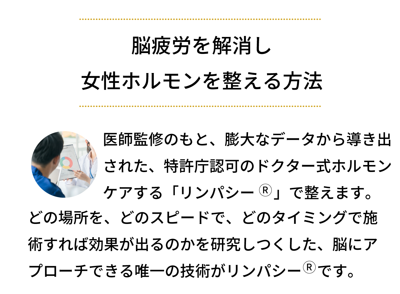 脳疲労を解消し 女性ホルモンを整える方法！医監修のもと、膨大なデータから導き出 された、特許庁認可のリンパ技術「リンパシー」で整えます。どの場所を、どのスピードで、どのタイミングで施 術すれば効果が出るのかを研究しつくした、脳にア プローチできる唯一の技術がリンパシーです。