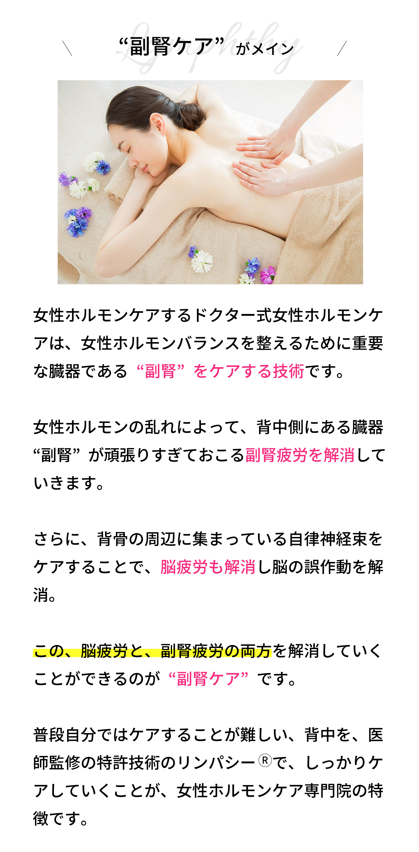 “副腎リンパ”がメイン！リンパシー　の技術は、背骨の周辺に集まってい る自律神経束をケアすることで、脳疲労を解消し ていきます。  さらに、女性ホルモンの乱れによって、背中側に ある臓器“副腎”が頑張りすぎておこる副腎疲労 も解消していきます。  この、脳疲労と、副腎疲労の両方を解消していく ことができるのが“背中リンパ”です。  普段自分ではケアすることが難しい、背中を、医 師監修の特許技術のリンパシー　で、しっかりケ アしていくことが、女性ホルモンケア専門サロン の特徴です。