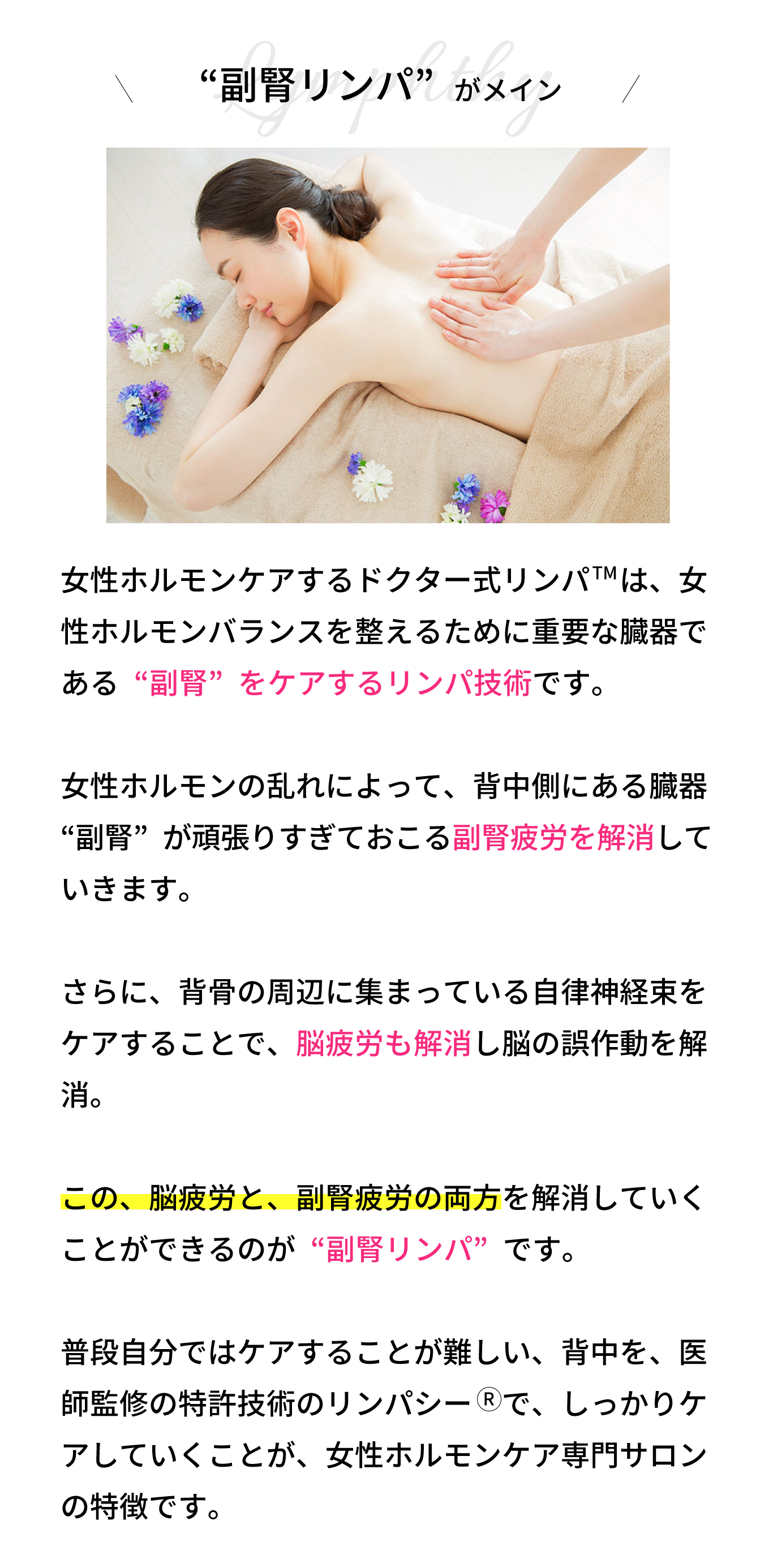 “副腎リンパ”がメイン！リンパシー　の技術は、背骨の周辺に集まってい る自律神経束をケアすることで、脳疲労を解消し ていきます。  さらに、女性ホルモンの乱れによって、背中側に ある臓器“副腎”が頑張りすぎておこる副腎疲労 も解消していきます。  この、脳疲労と、副腎疲労の両方を解消していく ことができるのが“背中リンパ”です。  普段自分ではケアすることが難しい、背中を、医師監修の特許技術のリンパシー　で、しっかりケ アしていくことが、女性ホルモンケア専門サロン の特徴です。