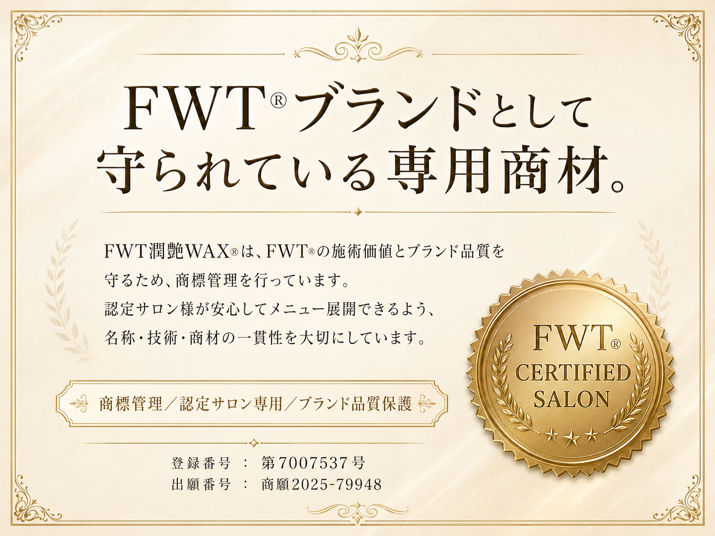 FWT®ブランドとして守られている専用商材。  本文案  FWT潤艶WAX®は、FWT®の施術価値とブランド品質を守るため、商標管理を行っています。 認定サロン様が安心してメニュー展開できるよう、名称・技術・商材の一貫性を大切にしています。