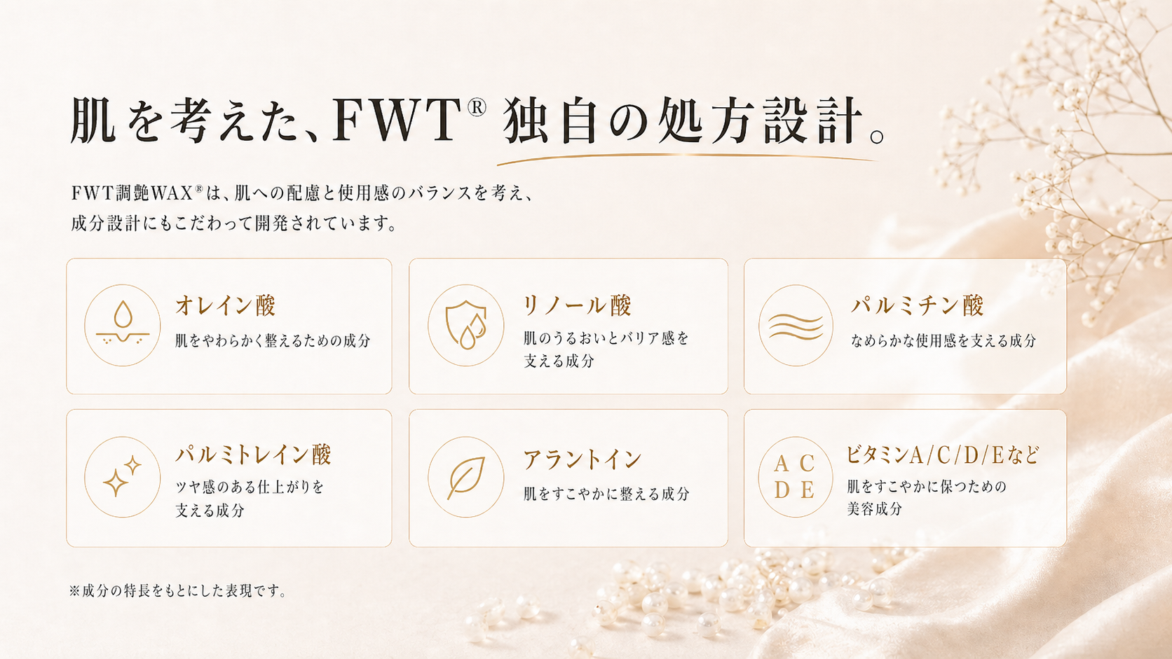 肌を考えた、FWT®独自の処方設計。  表現例 オレイン酸：肌をやわらかく整えるための成分 リノール酸：肌のうるおいとバリア感を支える成分 パルミチン酸：なめらかな使用感を支える成分 アラントイン：肌をすこやかに整える成分 パルミトレイン酸：ツヤ感のある仕上がりを支える成分 ビタミンA/C/D/Eなど：肌をすこやかに保つための美容成分