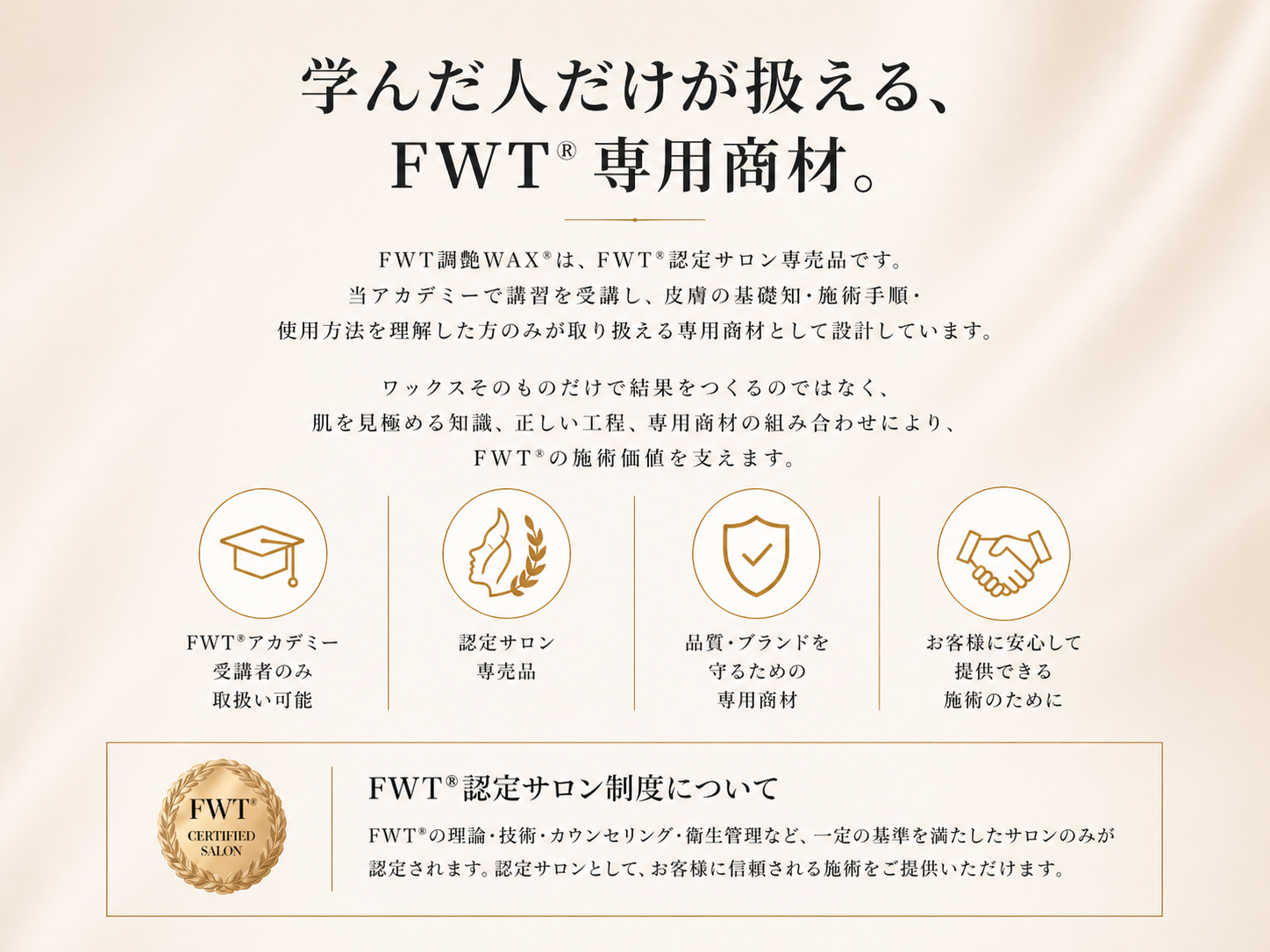 学んだ人だけが扱える、FWT®専用商材。FWT潤艶WAX®はFWT認定サロン専売品です。 当アカデミーで講習を受講し、皮膚の見極め・施術手順・使用方法を理解した方のみが取り扱える専用商材として設計しています。  ワックスそのものだけで結果をつくるのではなく肌を見極める知識、正しい工程、専用商材の組み合わせによってFWT®の施術価値を支えます。