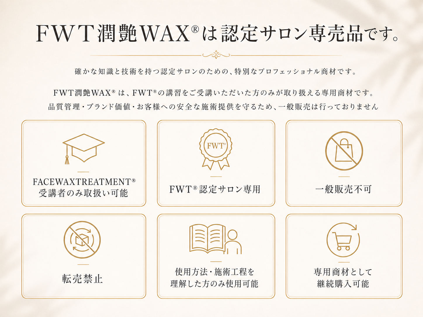 FWT潤艶WAX®は認定サロン専売品です。  入れる内容 FACEWAXTREATMENT®受講者のみ取扱い可能 FWT®認定サロン専用 一般販売不可 転売禁止 使用方法・施術工程を理解した方のみ使用可能 専用商材として継続購入可能 。  FWT潤艶WAX®はFWT®の講習をご受講いただいた方のみが取り扱える専用商材です。 品質管理・ブランド価値・お客様への安全な施術提供を守るため、一般販売は行っておりません。