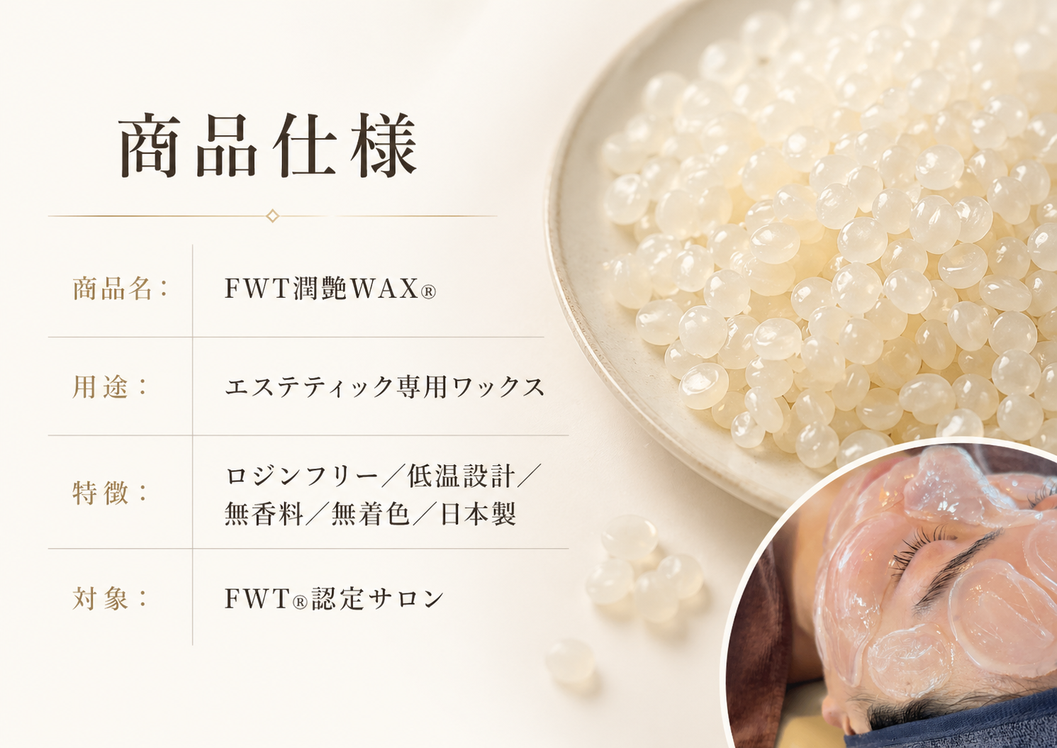 商品仕様 　商品名：FWT潤艶WAX® 　用途：エステティック専用ワックス　 特徴：ロジンフリー／低温設計／無香料／無着色／日本製 　対象：FWT®認定サロン