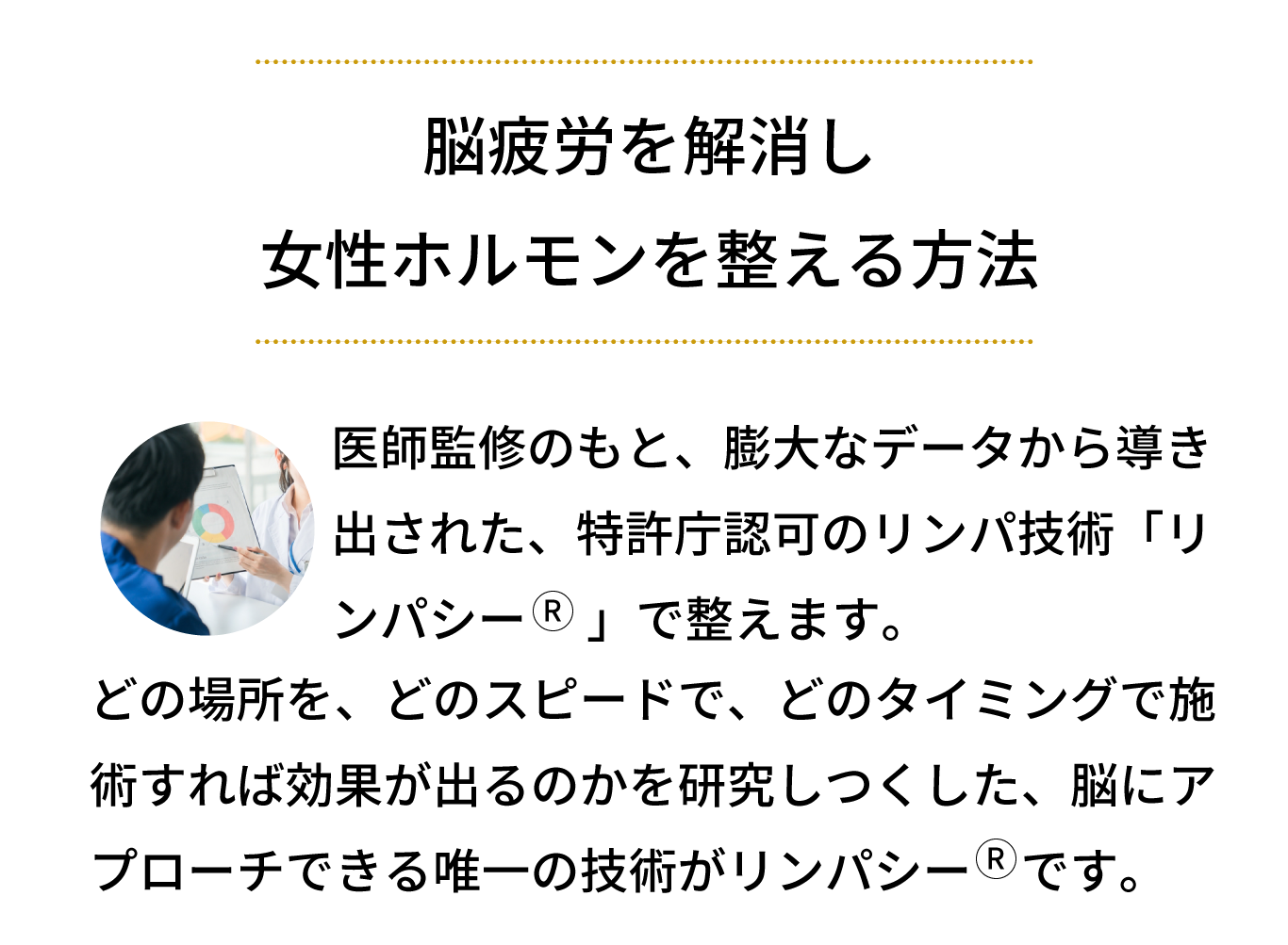 医師監修のもと、膨大なデータから導き出された、特許庁認可のリンパ技術「リンパシー」で整えます。どの場所を、どのスピードで、どのタイミングで施術すれば効果が出るのかを研究しつくした、脳にアプローチできる唯一の技術がリンパシーです。