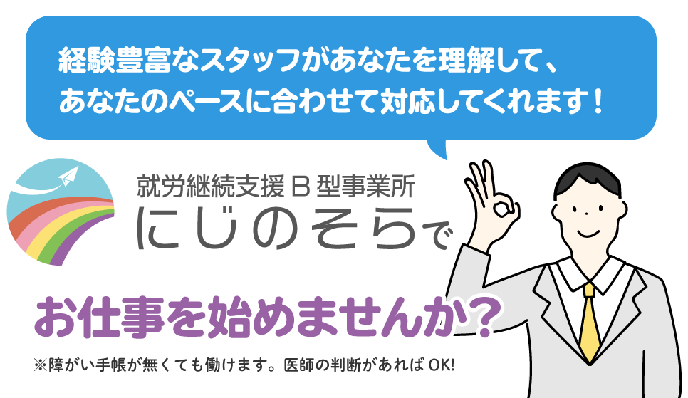 経験豊富なスタッフがあなたを理解して、あなたのペースに合わせて対応してくれます。 障がい手帳がなくても働けます。医師の判断があればok! にじのそらでお仕事を始めませんか？
