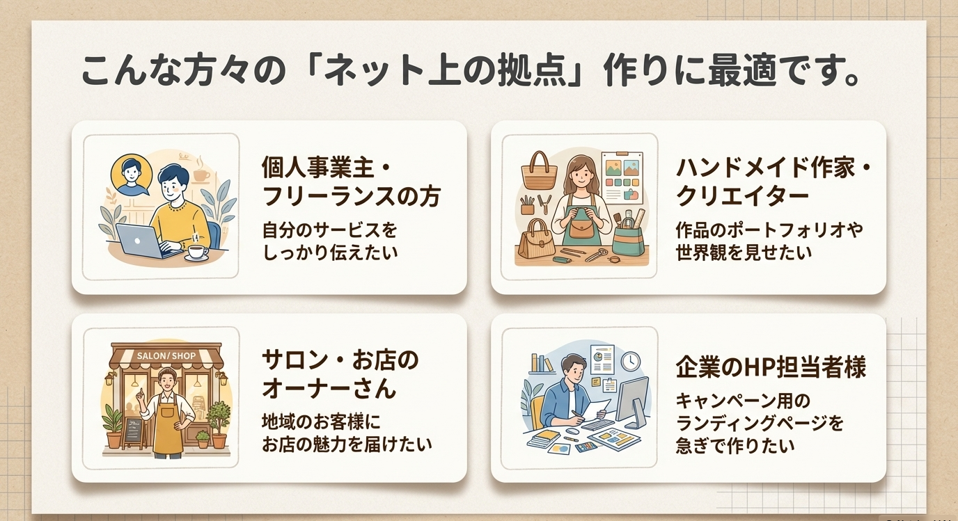 こんな方々の「ネット上の拠点」作りに最適です。 個人事業主·フリーランスの方　自分のサービスをしっかり伝えたい ハンドメイド作家·クリエイター　作品のポートフォリオや世界観を見せたい サロン·お店の オーナーさん 地域のお客様にお店の魅力を届けたい 企業のHP担当者様キャンペーン用のランディングページを急ぎで作りたい