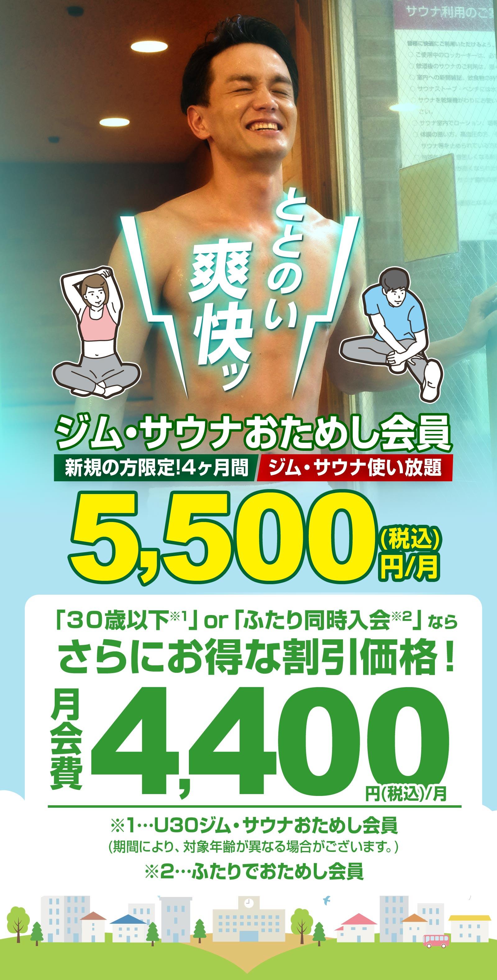 ととのい 爽快ッ  ジム・サウナおためし会員 新規の方限定！4ヶ月間 ジム・サウナ使い放題  5,500(税込)円/月 「30歳以下※1」or「ふたり同時入会※2」なら さらにお得な割引価格！ 月会費 4,400 円(税込)/月 ※1…U30ジム・サウナおためし会員 (期間により、対象年齢が異なる場合がございます。) ※2…ふたりでおためし会員