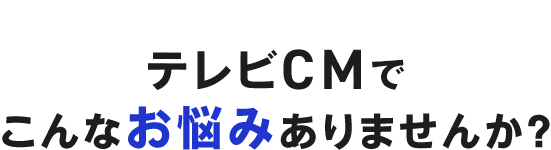 テレビCMでこんなお悩みありませんか