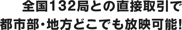 全国132局との直接取引で都市部・地方どこでも放映可能!