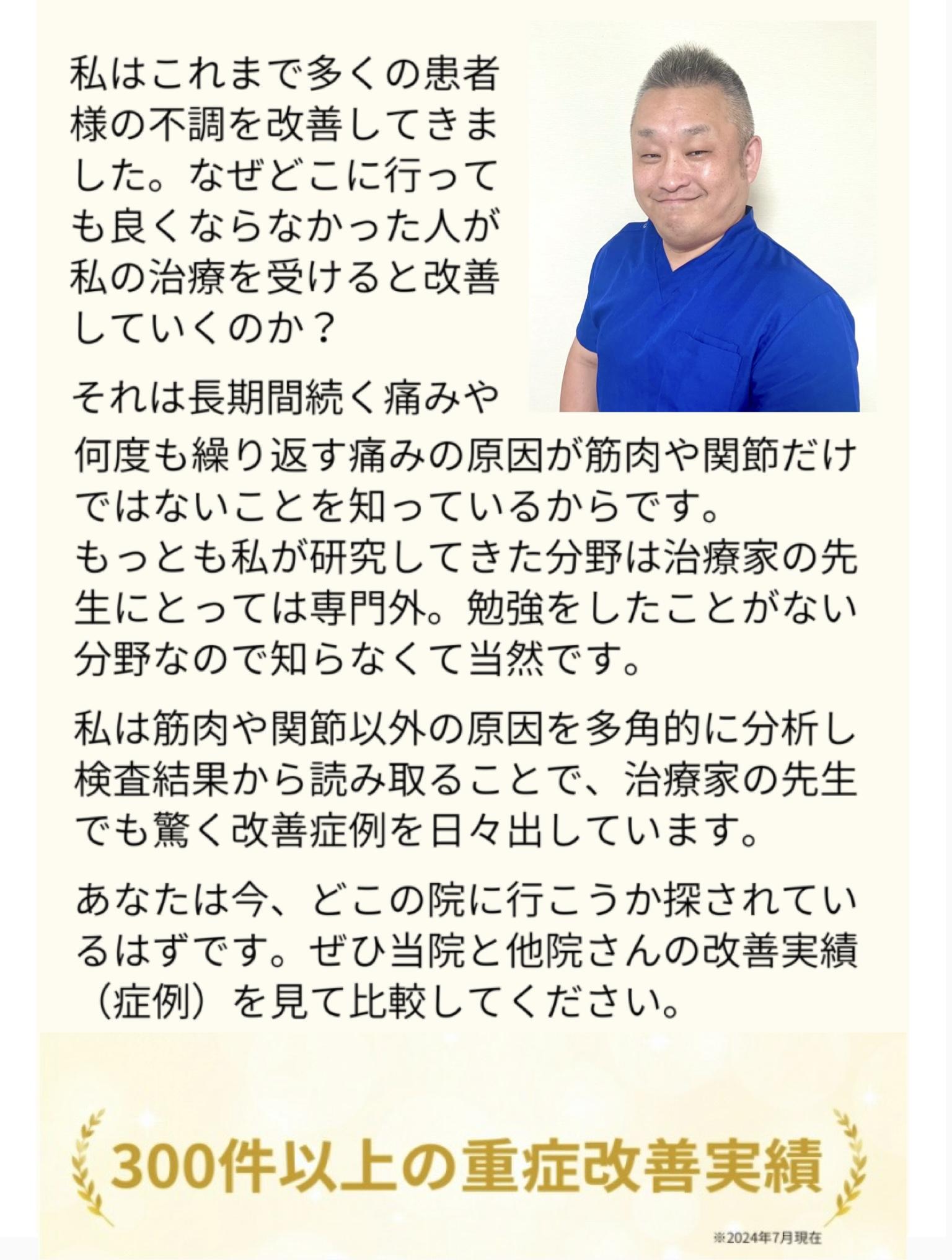 私はこれまで多くの患者様の不調を改善してきま した。なぜどこに行っても良くならなかった人が 私の治療を受けると改善 していくのか?  それは長期間続く痛みや何度も繰り返す痛みの原因が筋肉や関節だけではないことを知っているからです。 もっとも私が研究してきた分野は治療家の先 生にとっては専門外。勉強をしたことがない 分野なので知らなくて当然です。  私は筋肉や関節以外の原因を多角的に分析し検査結果から読み取ることで、治療家の先生でも驚く改善症例を日々出しています。  あなたは今、どこの院に行こうか探されてい るはずです。ぜひ当院と他院さんの改善実績 (症例)を見て比較してください。  800件以上の重症改善実績  ※2025年1月現在