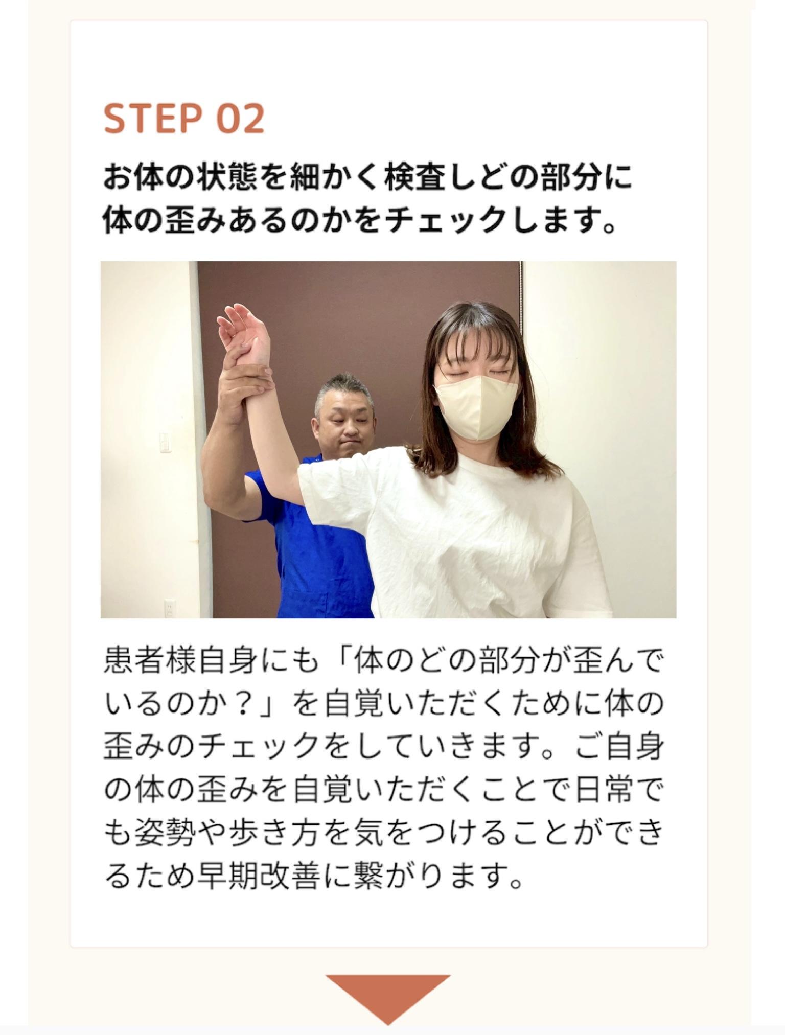 STEP 02  お体の状態を細かく検査しどの部分に 体の歪みあるのかをチェックします。  患者様自身にも「体のどの部分が歪んで いるのか?」を自覚いただくために体の 歪みのチェックをしていきます。ご自身 の体の歪みを自覚いただくことで日常で も姿勢や歩き方を気をつけることができ るため早期改善に繋がります。