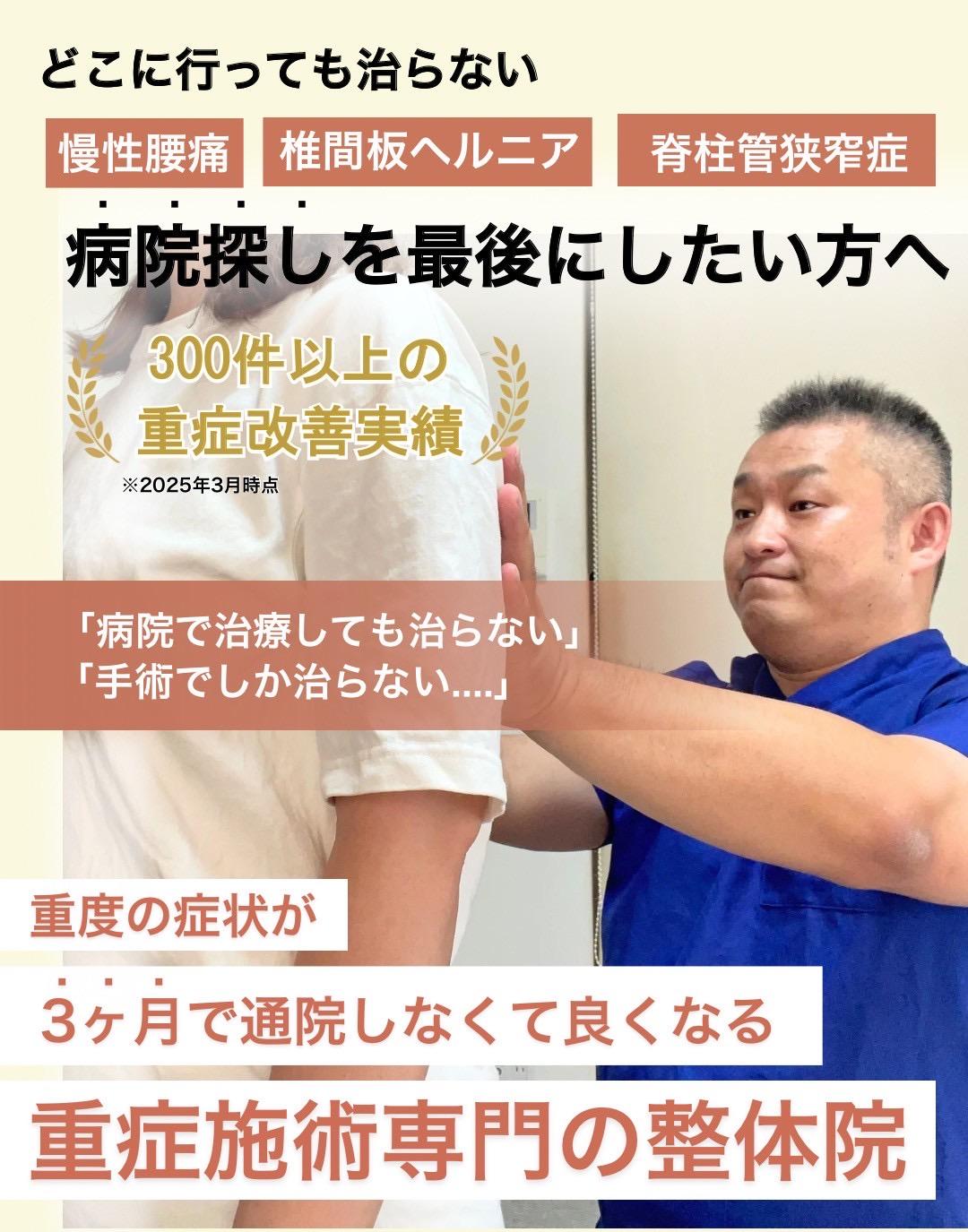 どこに行っても治らない  慢性腰痛  椎間板ヘルニア  脊柱管狭窄症  病院探しを最後にしたい方へ  800件以上の 重症改善実績  ※2025年1月現在  「病院で治療しても治らない」  「手術でしか治らない....」  重度の症状が  3ヶ月で通院しなくて良くなる  重症施術専門の整骨院