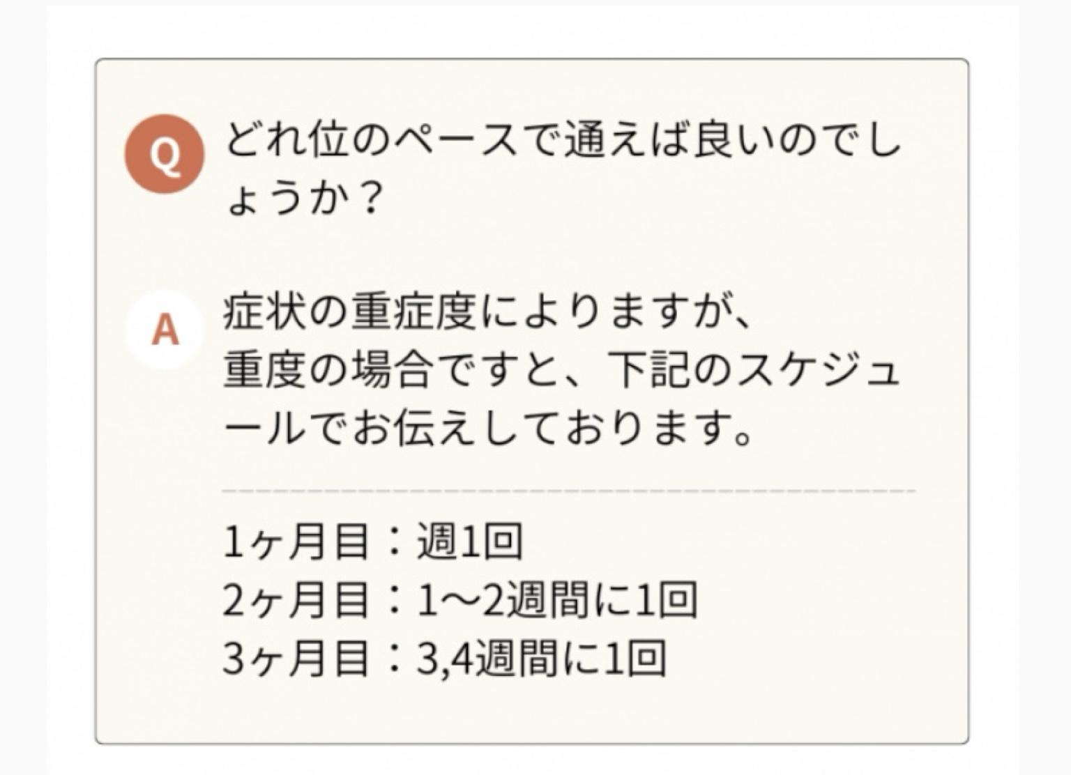 どれ位のペースで通えば良いのでし ょうか?  A 症状の重症度によりますが、 重度の場合ですと、下記のスケジュ ールでお伝えしております。  1ヶ月目:週1回  2ヶ月目:10日に1回  3ヶ月目:2週間に1回