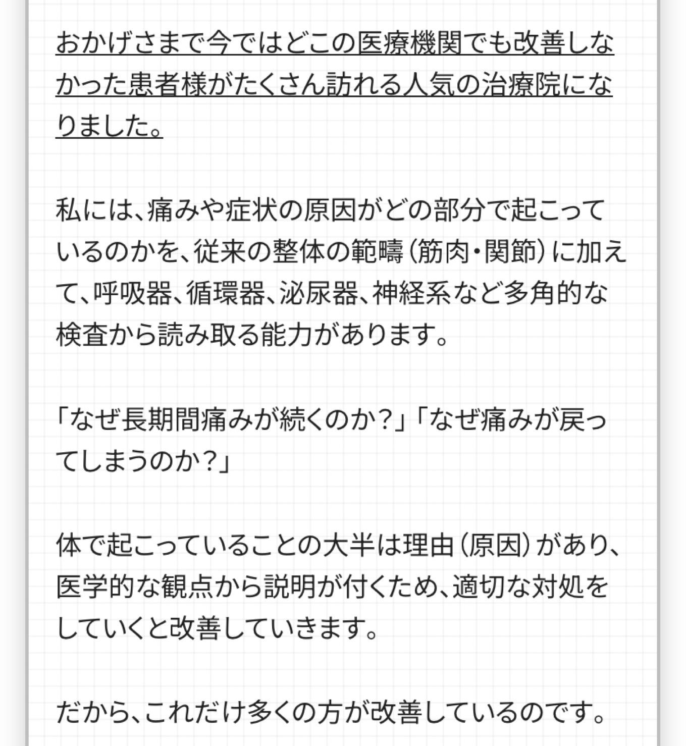 おかげさまで今ではどこの医療機関でも改善しな かった患者様がたくさん訪れる人気の治療院にな りました。  私には、痛みや症状の原因がどの部分で起こって いるのかを、従来の整体の範疇 (筋肉・関節)に加えて、呼吸器、循環器、泌尿器、神経系など多角的な検査から読み取る能力があります。  「なぜ長期間痛みが続くのか?」「なぜ痛みが戻ってしまうのか?」  体で起こっていることの大半は理由(原因)があり、 医学的な観点から説明が付くため、適切な対処を していくと改善していきます。  だから、これだけ多くの方が改善しているのです。