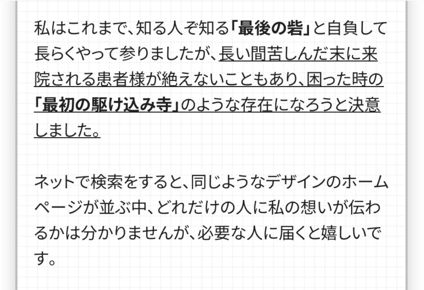私はこれまで、知る人ぞ知る「最後の砦」と自負して長らくやって参りましたが、長い間苦しんだ末に来院される患者様が絶えないこともあり、困った時の 「最初の駆け込み寺」のような存在になろうと決意しました。  ネットで検索をすると、同じようなデザインのホームページが並ぶ中、どれだけの人に私の想いが伝わるかは分かりませんが、必要な人に届くと嬉しいで す。