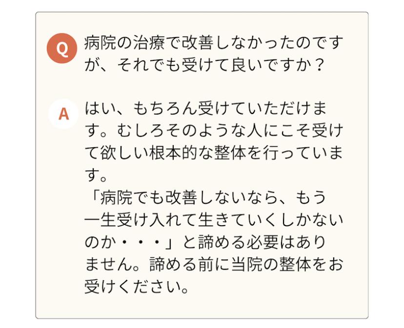 病院の治療で改善しなかったのです が、それでも受けて良いですか?  A はい、もちろん受けていただけま す。むしろそのような人にこそ受け て欲しい根本的な整体を行っていま す。  「病院でも改善しないなら、もう 一生受け入れて生きていくしかない のか・・・」と諦める必要はあり ません。諦める前に当院の整体をお受けください。