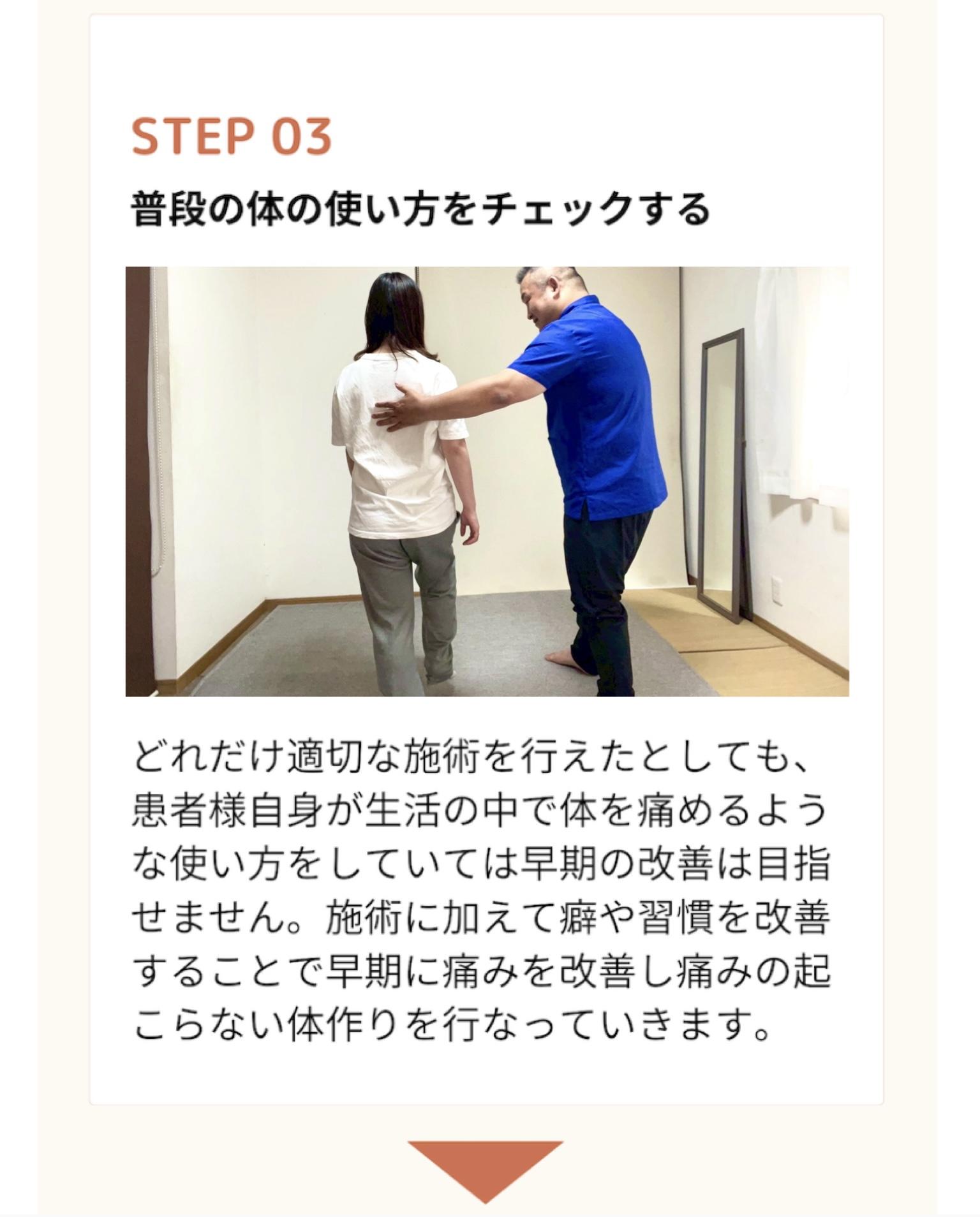 STEP 03  普段の体の使い方をチェックする  どれだけ適切な施術を行えたとしても、 患者様自身が生活の中で体を痛めるよう な使い方をしていては早期の改善は目指 せません。施術に加えて癖や習慣を改善 することで早期に痛みを改善し痛みの起こらない体作りを行なっていきます。
