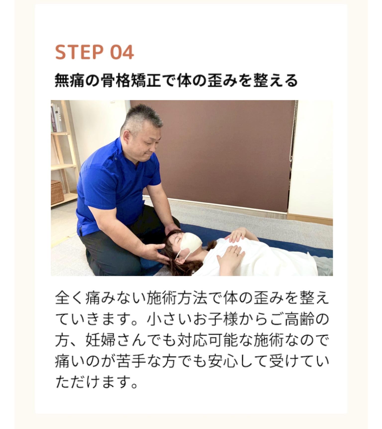 STEP 04  無痛の骨格矯正で体の歪みを整える  全く痛みない施術方法で体の歪みを整え ていきます。小さいお子様からご高齢の 方、妊婦さんでも対応可能な施術なので 痛いのが苦手な方でも安心して受けていただけます。