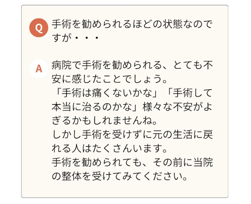 手術を勧められるほどの状態なので すが・・・  A 病院で手術を勧められる、とても不 安に感じたことでしょう。  「手術は痛くないかな」「手術して 本当に治るのかな」様々な不安がよ ぎるかもしれませんね。  しかし手術を受けずに元の生活に戻 れる人はたくさんいます。  手術を勧められても、その前に当院 の整体を受けてみてください。