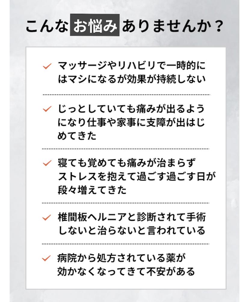 こんなお悩みありませんか?  マッサージやリハビリで一時的に はマシになるが効果が持続しない  じっとしていても痛みが出るよう になり仕事や家事に支障が出はじ めてきた  寝ても覚めても痛みが治まらず ストレスを抱えて過ごす過ごす日が 段々増えてきた  椎間板ヘルニアと診断されて手術 しないと治らないと言われている  病院から処方されている薬が 効かなくなってきて不安がある