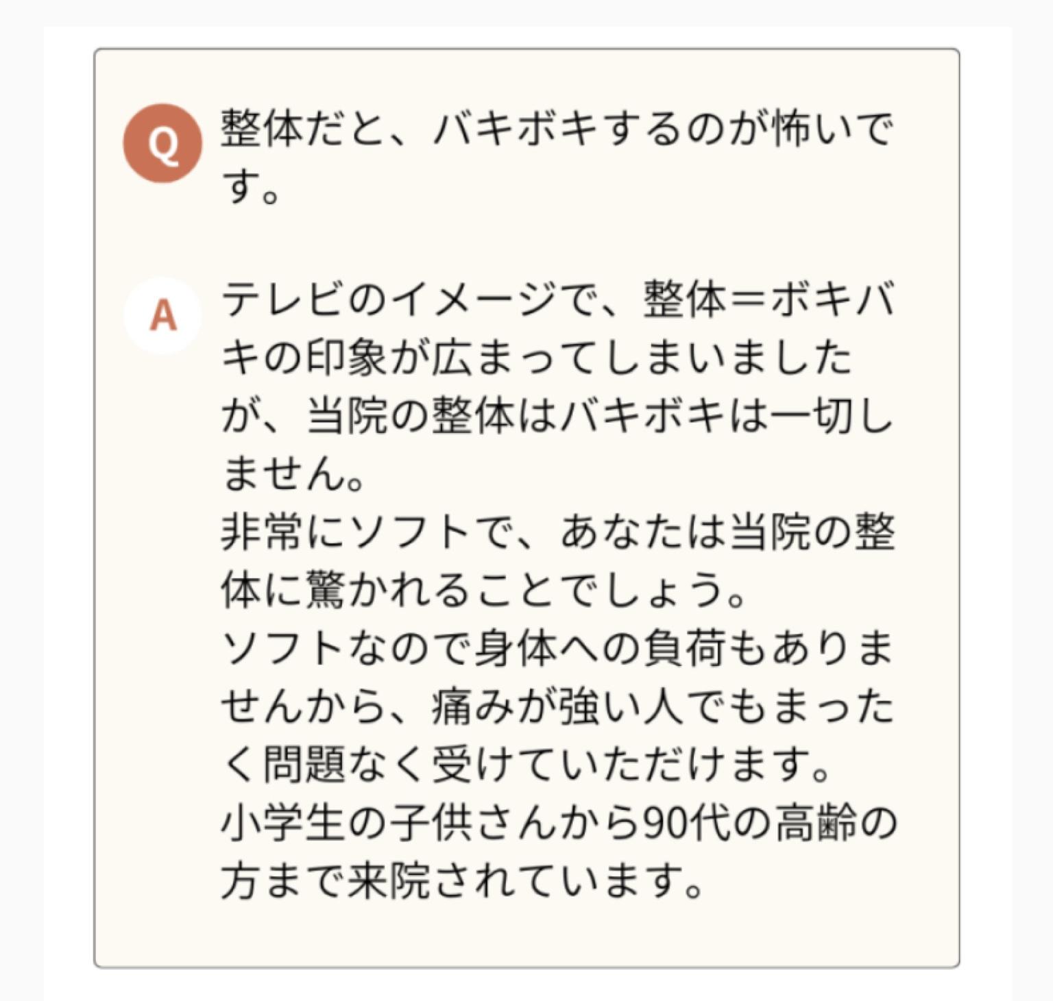 整体だとバキボキされるのが心配な のですが大丈夫ですが。  A  テレビのイメージで、整体=ボキバ キの印象が広まってしまいました が、当院の整体はバキボキは一切し ません。  非常にソフトで、あなたは当院の整 体に驚かれることでしょう。  ソフトなので身体への負荷もありま せんから、痛みが強い人でもまった く問題なく受けていただけます。  小学生の子供さんから90代の高齢の 方まで来院されています。