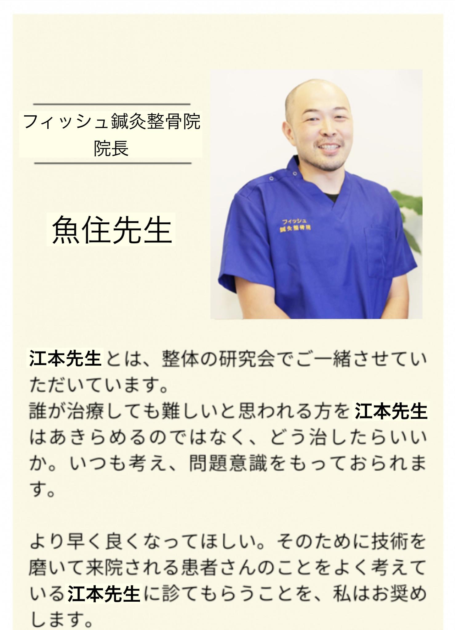 フィッシュ鍼灸整骨院  院長  魚住 聡先生  江本先生とは、整体の研究会でご一緒させていただいています。  誰が治療しても難しいと思われる方を江本先生 はあきらめるのではなく、どう治したらいい か。いつも考え、問題意識をもっておられま す。  より早く良くなってほしい。そのために技術を 磨いて来院される患者さんのことをよく考えて いる江本先生に診てもらうことを、私はお奨め します。