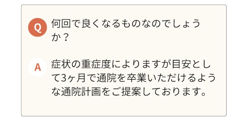 何回で良くなるものなのでしょう か?  A 症状の重症度によりますが目安とし て3ヶ月で通院を卒業いただけるような通院計画をご提案しております。