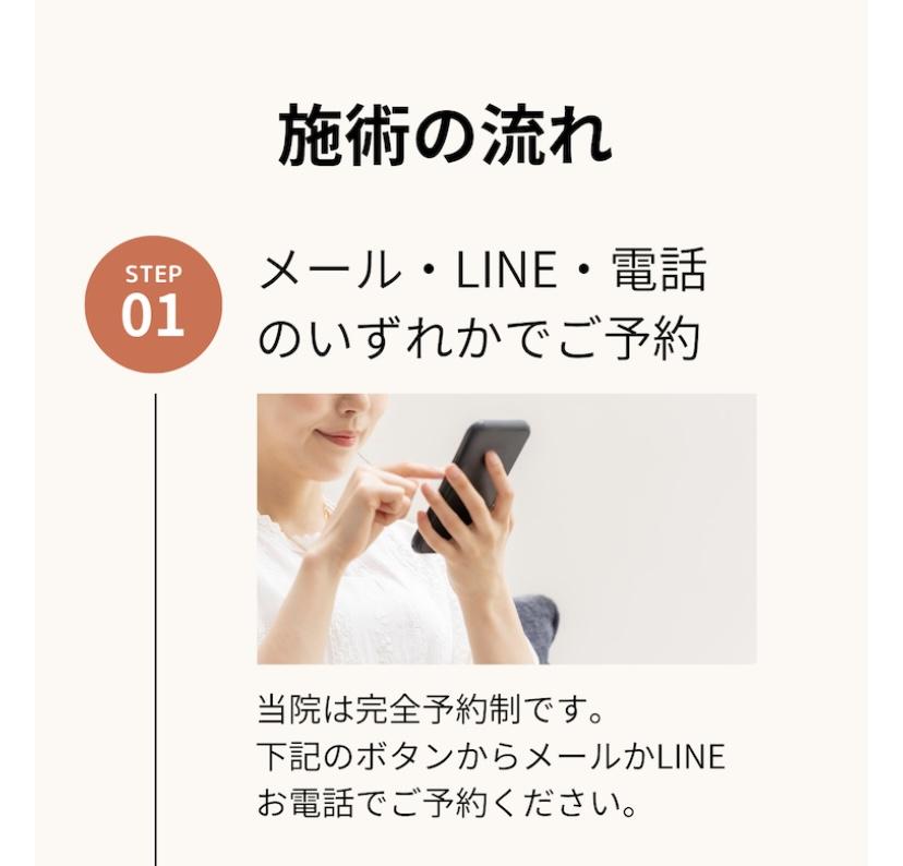 STEP  01  施術の流れ  メール・LINE・電話 のいずれかでご予約  当院は完全予約制です。  下記のボタンからメールかLINE お電話でご予約ください。