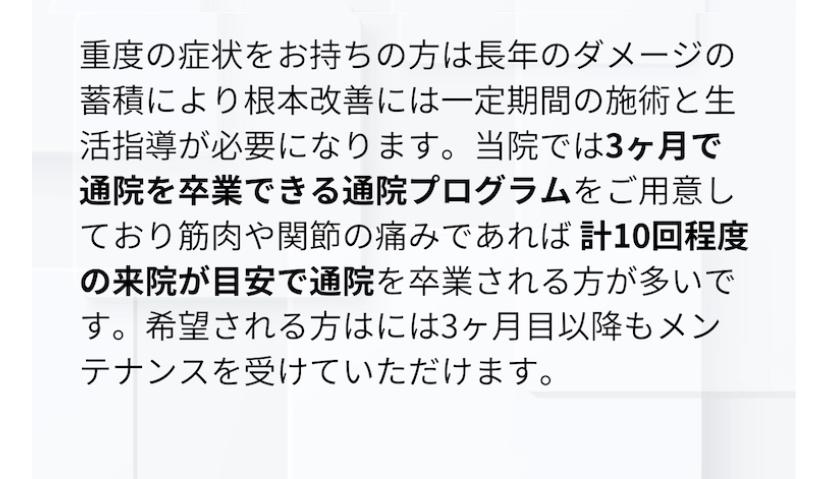 重度の症状をお持ちの方は長年のダメージの蓄積により根本改善には一定期間の施術と生 活指導が必要になります。当院では3ヶ月で通院を卒業できる通院プログラムをご用意しており筋肉や関節の痛みであれば計10回程度の来院が目安で通院を卒業される方が多いです。希望される方はには3ヶ月目以降もメンテナンスを受けていただけます。