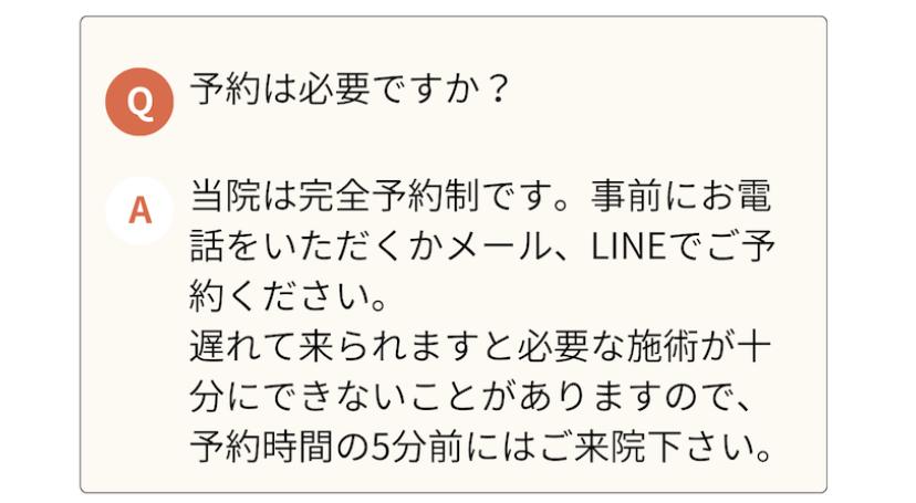 予約は必要ですか?  A 当院は完全予約制です。事前にお電 話をいただくかメール、LINEでご予 約ください。  遅れて来られますと必要な施術が十分にできないことがありますので、 予約時間の5分前にはご来院下さい。