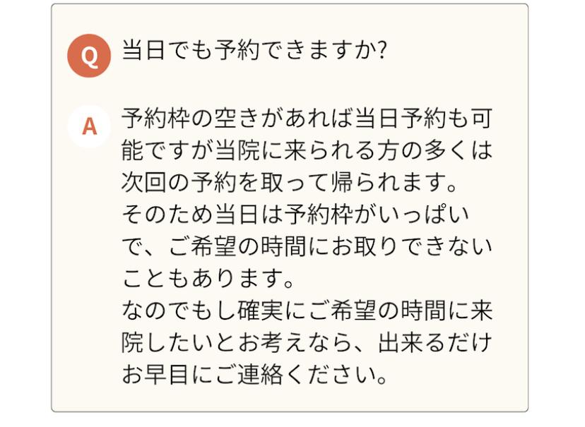 当日でも予約できますか?  A  予約枠の空きがあれば当日予約も可 能ですが当院に来られる方の多くは 次回の予約を取って帰られます。 そのため当日は予約枠がいっぱい で、ご希望の時間にお取りできない こともあります。  なのでもし確実にご希望の時間に来 院したいとお考えなら、出来るだけ お早目にご連絡ください。