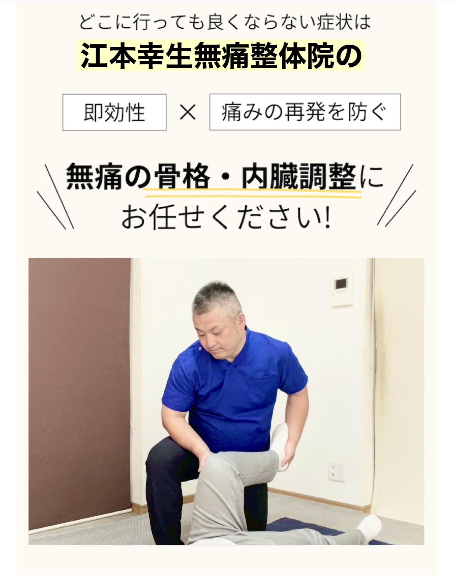 どこに行っても良くならない症状は 江本幸生無痛整体院の 即効性×痛みの再発を防ぐ 無痛の骨格・内臓調整に お任せください!