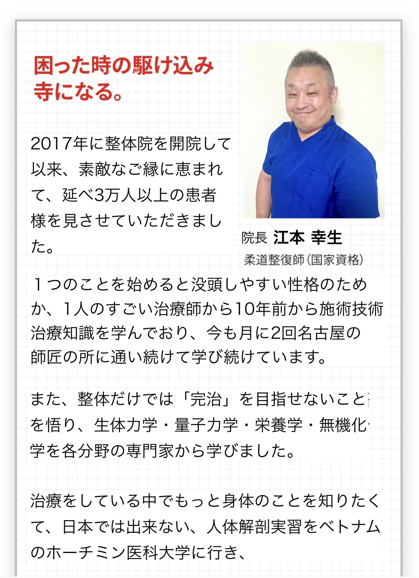 困った時の駆け込み寺になる。  2017年に整体院を開院して以来、素敵なご縁に恵まれて、延べ3万人以上の患者様を見させていただきました。  院長 江本 幸生  柔道整復師(国家資格)  １つのことを始めると没頭しやすい性格のためか、1人のすごい治療師から10年前から施術技術治療知識を学んでおり、今も月に2回名古屋の師匠の所に通い続けて学び続けています。  また、整体だけでは「完治」を目指せないことを悟 り、生体力学・量子力学・栄養学・無機化学を各分野の専門家から学びました。  治療をしている中でもっと身体のことを知りたくて、日本では出来ない、人体解剖実習をベトナムのホーチミン医科大学に行き、1週間朝から晩まで自分の手でメスを持ち解剖しながら、隅から隅まで図鑑や教科書や見た目からは分からない人間のカラダの中を知れる学びを得たことは大きな糧になっています。