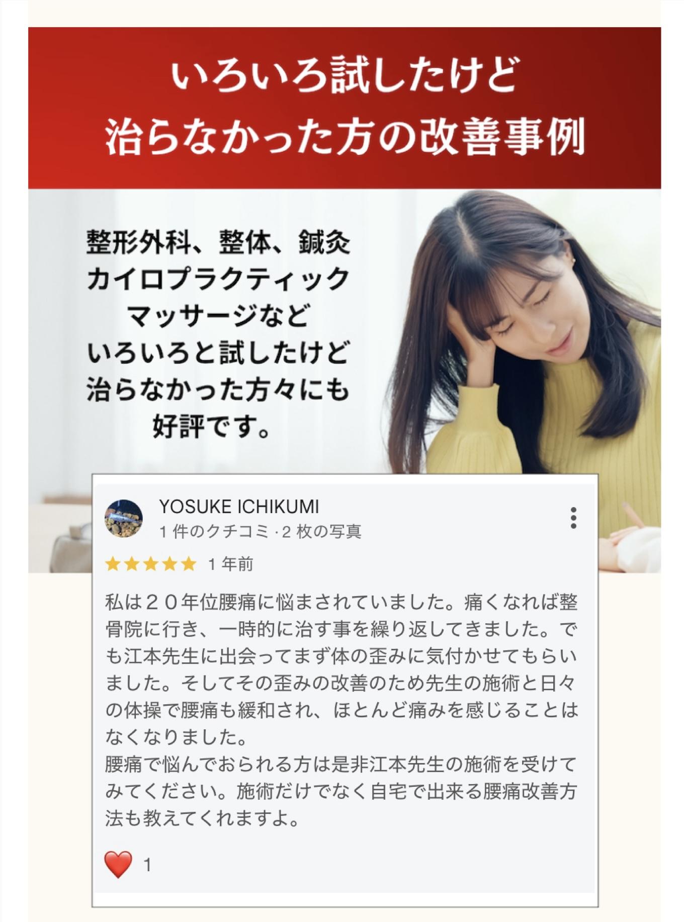 いろいろ試したけど治らなかった方の改善事例  整形外科、整体、鍼灸 カイロプラクティックマッサージなどいろいろと試したけど治らなかった方々にも好評です。  YOSUKE ICHIKUMI  私は20年位腰痛に悩まされていました。痛くなれば整骨院に行き、一時的に治す事を繰り返してきました。で も江本先生に出会ってまず体の歪みに気付かせてもらいました。そしてその歪みの改善のため先生の施術と日々の体操で腰痛も緩和され、ほとんど痛みを感じることはなくなりました。  腰痛で悩んでおられる方は是非江本先生の施術を受けて みてください。施術だけでなく自宅で出来る腰痛改善方法も教えてくれますよ。