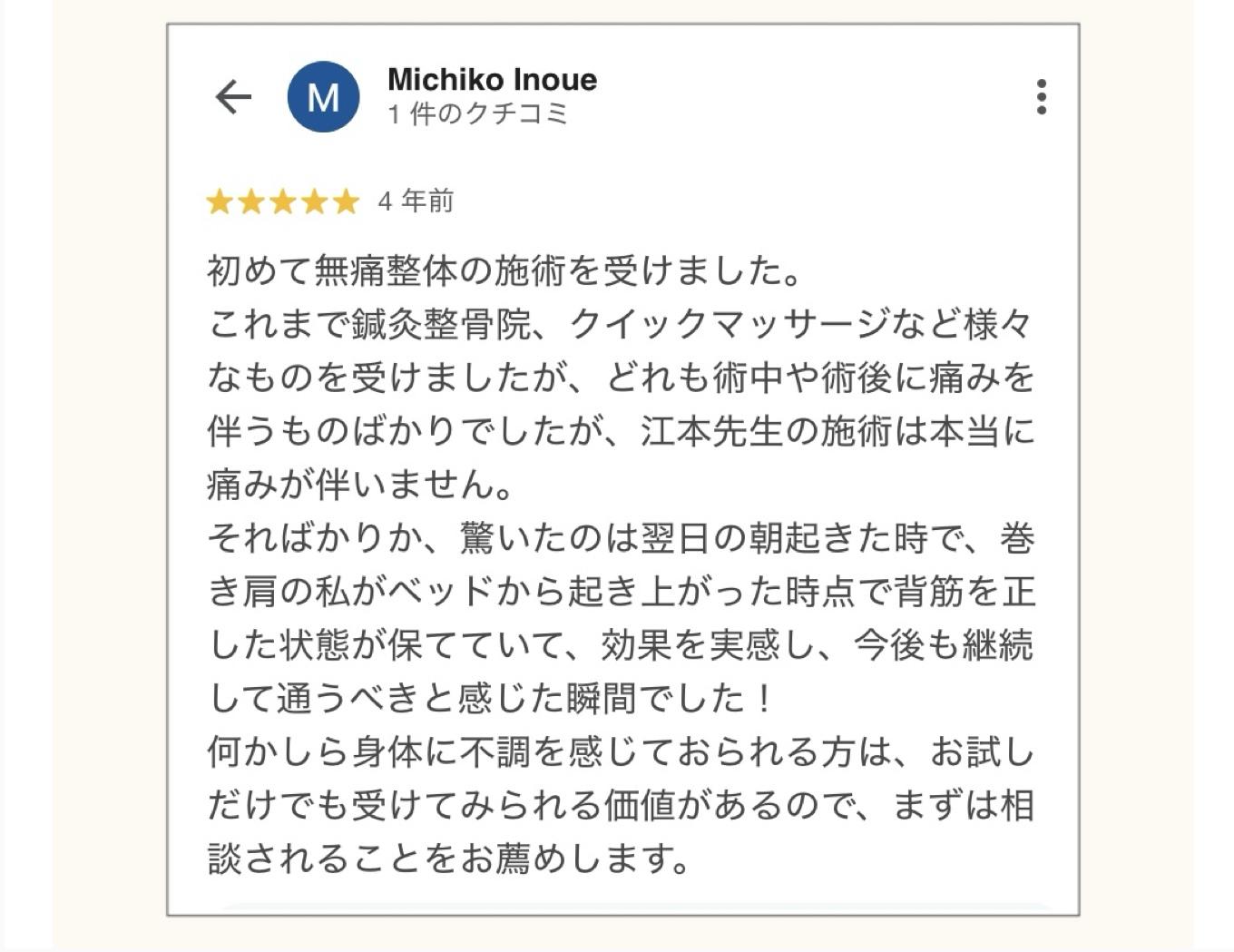 Michiko Inoue  1件のクチコミ  ★★★★★  4年前  初めて無痛整体の施術を受けました。  これまで鍼灸整骨院、クイックマッサージなど様々 なものを受けましたが、どれも術中や術後に痛みを 伴うものばかりでしたが、江本先生の施術は本当に 痛みが伴いません。  そればかりか、驚いたのは翌日の朝起きた時で、巻 き肩の私がベッドから起き上がった時点で背筋を正 した状態が保てていて、効果を実感し、今後も継続 して通うべきと感じた瞬間でした!  何かしら身体に不調を感じておられる方は、お試し だけでも受けてみられる価値があるので、まずは相談されることをお薦めします。