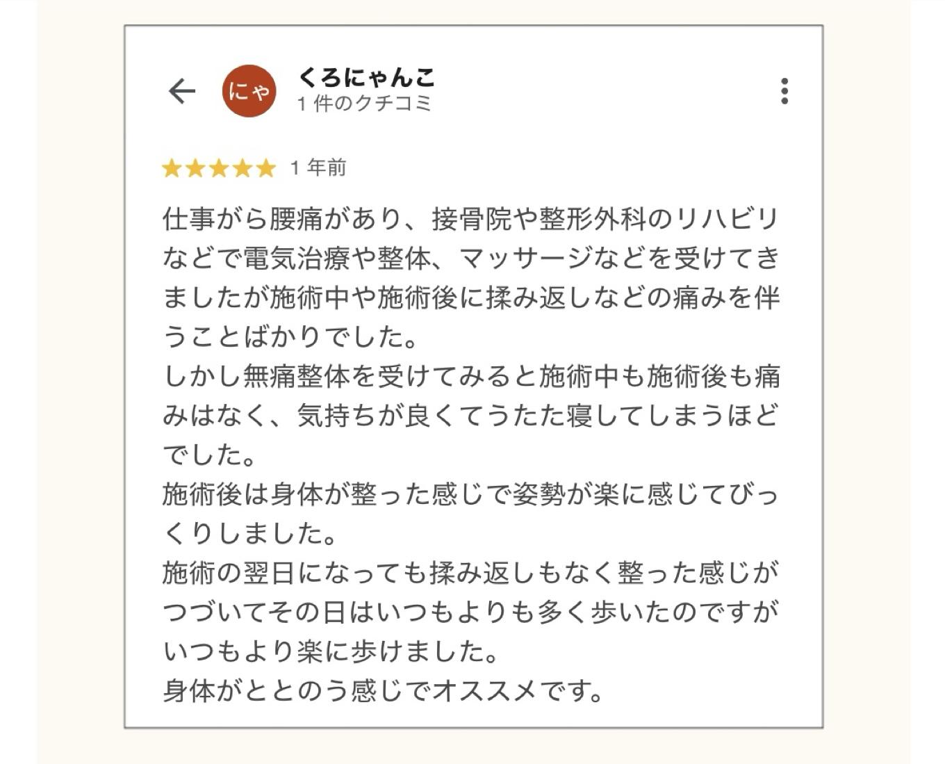 くろにゃんこ  1件のクチコミ  1年前  仕事がら腰痛があり、接骨院や整形外科のリハビリ などで電気治療や整体、マッサージなどを受けてき ましたが施術中や施術後に揉み返しなどの痛みを伴 うことばかりでした。  しかし無痛整体を受けてみると施術中も施術後も痛 みはなく、気持ちが良くてうたた寝してしまうほどでした。  施術後は身体が整った感じで姿勢が楽に感じてびっくりしました。  施術の翌日になっても揉み返しもなく整った感じが つづいてその日はいつもよりも多く歩いたのですが いつもより楽に歩けました。  身体がととのう感じでオススメです。
