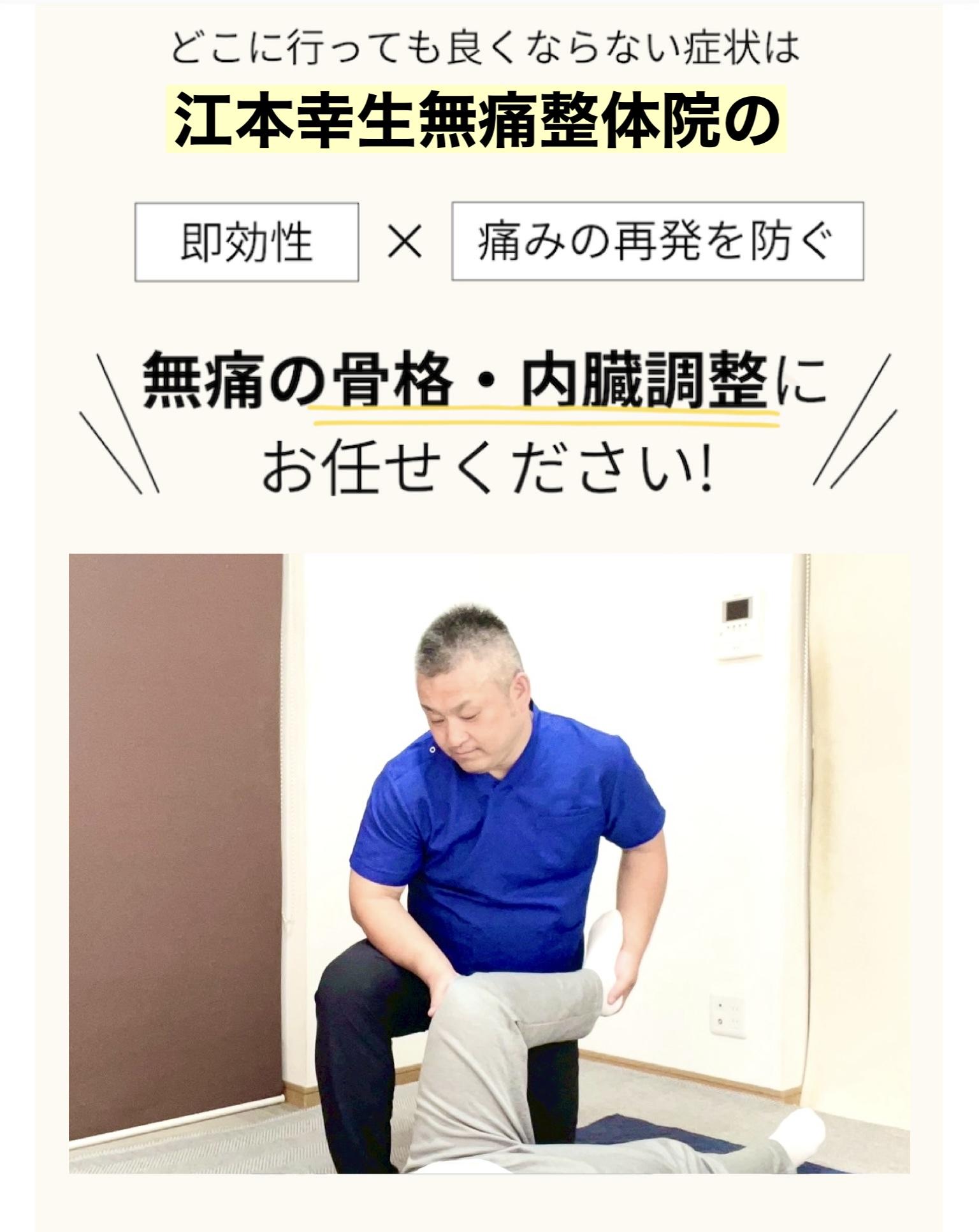 どこに行っても良くならない症状は 江本幸生無痛整体院の 即効性×痛みの再発を防ぐ 無痛の骨格・内臓調整に お任せください!